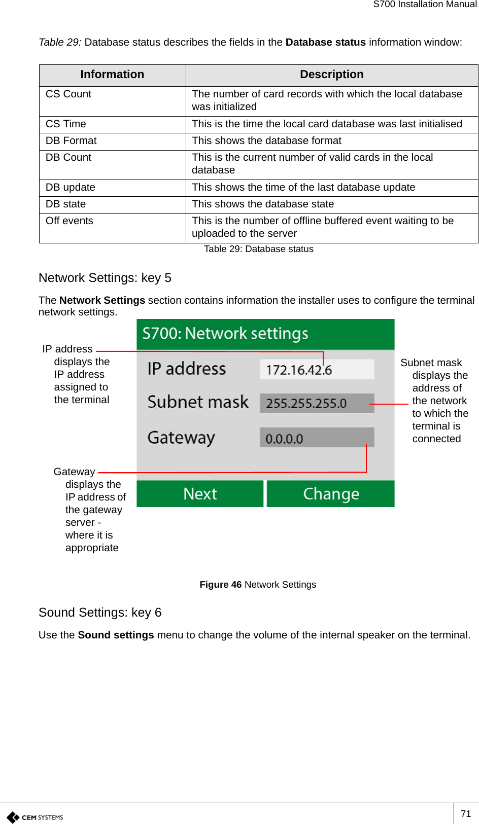 S700 Installation Manual71Table 29: Database status describes the fields in the Database status information window:Network Settings: key 5The Network Settings section contains information the installer uses to configure the terminal network settings.Figure 46 Network SettingsSound Settings: key 6Use the Sound settings menu to change the volume of the internal speaker on the terminal.Information DescriptionCS Count The number of card records with which the local database was initializedCS Time This is the time the local card database was last initialisedDB Format This shows the database formatDB Count This is the current number of valid cards in the local databaseDB update This shows the time of the last database updateDB state This shows the database stateOff events This is the number of offline buffered event waiting to be uploaded to the serverTable 29: Database statusSubnet mask displays the address of the network to which the terminal is connectedGateway displays the IP address of the gateway server - where it is appropriateIP address displays the IP address assigned to the terminal 