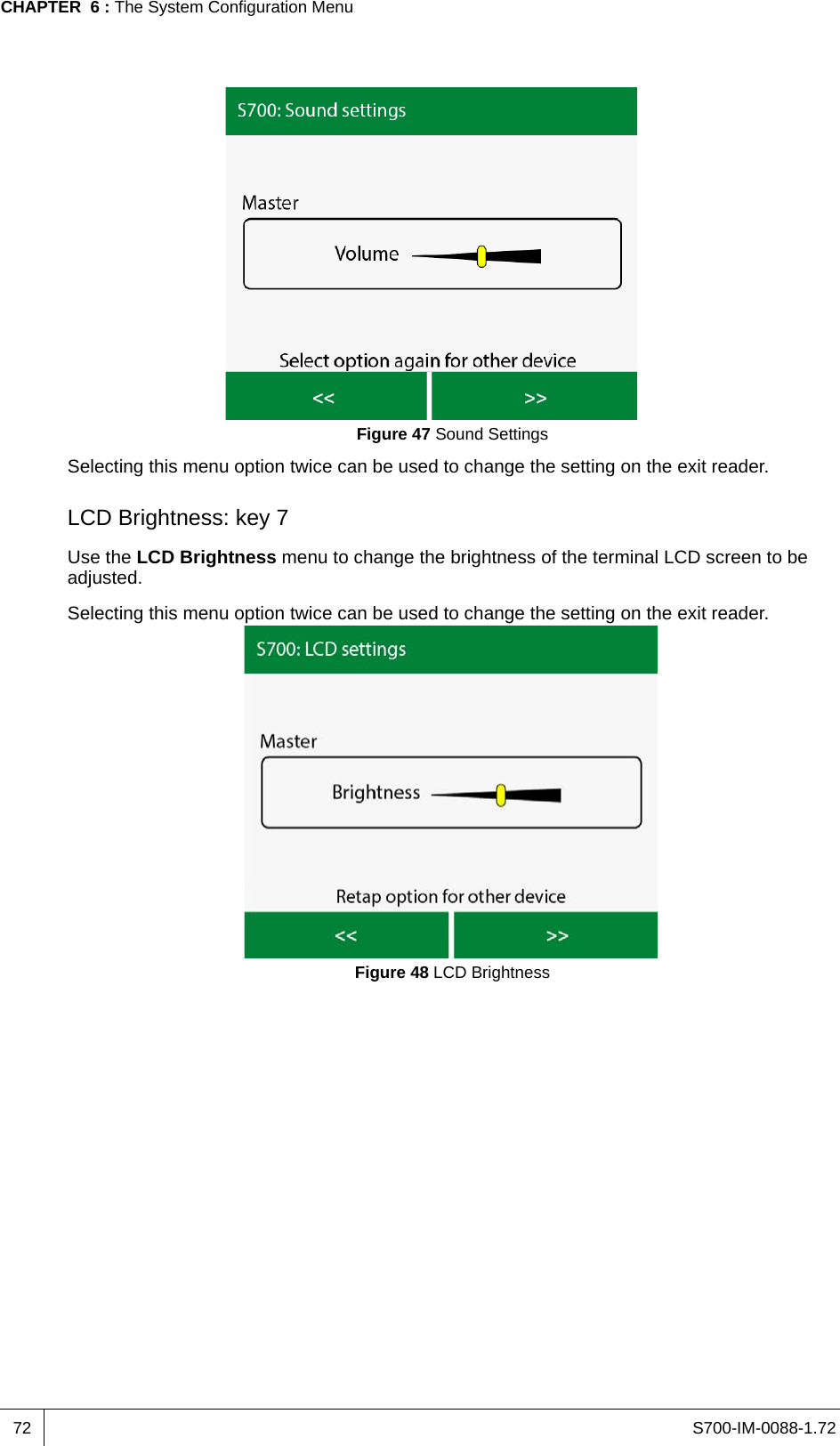 S700-IM-0088-1.72CHAPTER  6 : The System Configuration Menu72Figure 47 Sound SettingsSelecting this menu option twice can be used to change the setting on the exit reader.LCD Brightness: key 7Use the LCD Brightness menu to change the brightness of the terminal LCD screen to be adjusted.Selecting this menu option twice can be used to change the setting on the exit reader.Figure 48 LCD Brightness