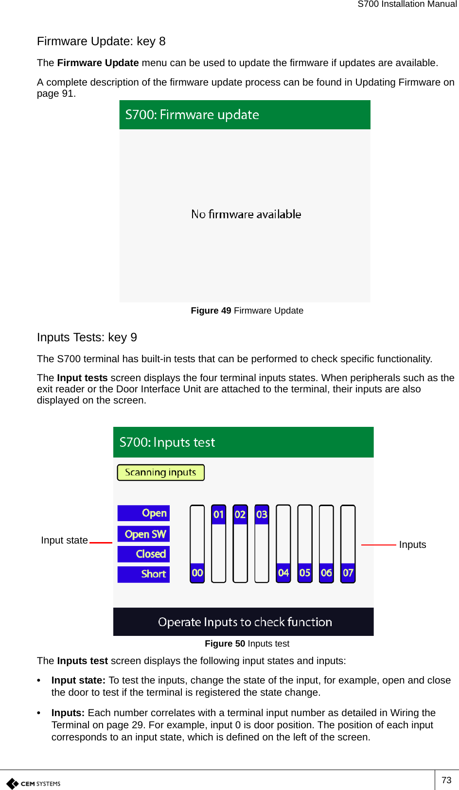 S700 Installation Manual73Firmware Update: key 8The Firmware Update menu can be used to update the firmware if updates are available.A complete description of the firmware update process can be found in Updating Firmware on page 91.Figure 49 Firmware UpdateInputs Tests: key 9The S700 terminal has built-in tests that can be performed to check specific functionality.The Input tests screen displays the four terminal inputs states. When peripherals such as the exit reader or the Door Interface Unit are attached to the terminal, their inputs are also displayed on the screen.Figure 50 Inputs testThe Inputs test screen displays the following input states and inputs:• Input state: To test the inputs, change the state of the input, for example, open and close the door to test if the terminal is registered the state change.• Inputs: Each number correlates with a terminal input number as detailed in Wiring the Terminal on page 29. For example, input 0 is door position. The position of each input corresponds to an input state, which is defined on the left of the screen.Input state Inputs