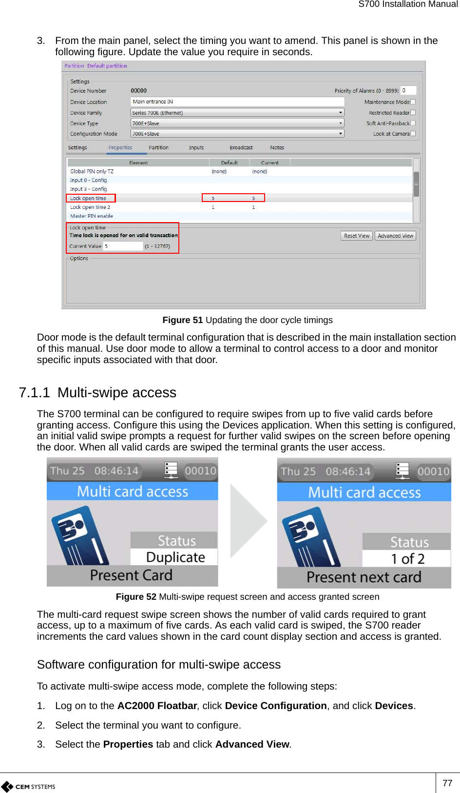 S700 Installation Manual773. From the main panel, select the timing you want to amend. This panel is shown in the following figure. Update the value you require in seconds.Figure 51 Updating the door cycle timingsDoor mode is the default terminal configuration that is described in the main installation section of this manual. Use door mode to allow a terminal to control access to a door and monitor specific inputs associated with that door.7.1.1 Multi-swipe accessThe S700 terminal can be configured to require swipes from up to five valid cards before granting access. Configure this using the Devices application. When this setting is configured, an initial valid swipe prompts a request for further valid swipes on the screen before opening the door. When all valid cards are swiped the terminal grants the user access.Figure 52 Multi-swipe request screen and access granted screenThe multi-card request swipe screen shows the number of valid cards required to grant access, up to a maximum of five cards. As each valid card is swiped, the S700 reader increments the card values shown in the card count display section and access is granted.Software configuration for multi-swipe accessTo activate multi-swipe access mode, complete the following steps:1. Log on to the AC2000 Floatbar, click Device Configuration, and click Devices.2. Select the terminal you want to configure.3. Select the Properties tab and click Advanced View.