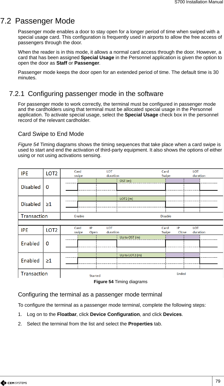 S700 Installation Manual797.2 Passenger ModePassenger mode enables a door to stay open for a longer period of time when swiped with a special usage card. This configuration is frequently used in airports to allow the free access of passengers through the door.When the reader is in this mode, it allows a normal card access through the door. However, a card that has been assigned Special Usage in the Personnel application is given the option to open the door as Staff or Passenger.Passenger mode keeps the door open for an extended period of time. The default time is 30 minutes.7.2.1 Configuring passenger mode in the softwareFor passenger mode to work correctly, the terminal must be configured in passenger mode and the cardholders using that terminal must be allocated special usage in the Personnel application. To activate special usage, select the Special Usage check box in the personnel record of the relevant cardholder.Card Swipe to End ModeFigure 54 Timing diagrams shows the timing sequences that take place when a card swipe is used to start and end the activation of third-party equipment. It also shows the options of either using or not using activations sensing.Figure 54 Timing diagrams Configuring the terminal as a passenger mode terminalTo configure the terminal as a passenger mode terminal, complete the following steps:1. Log on to the Floatbar, click Device Configuration, and click Devices.2. Select the terminal from the list and select the Properties tab.