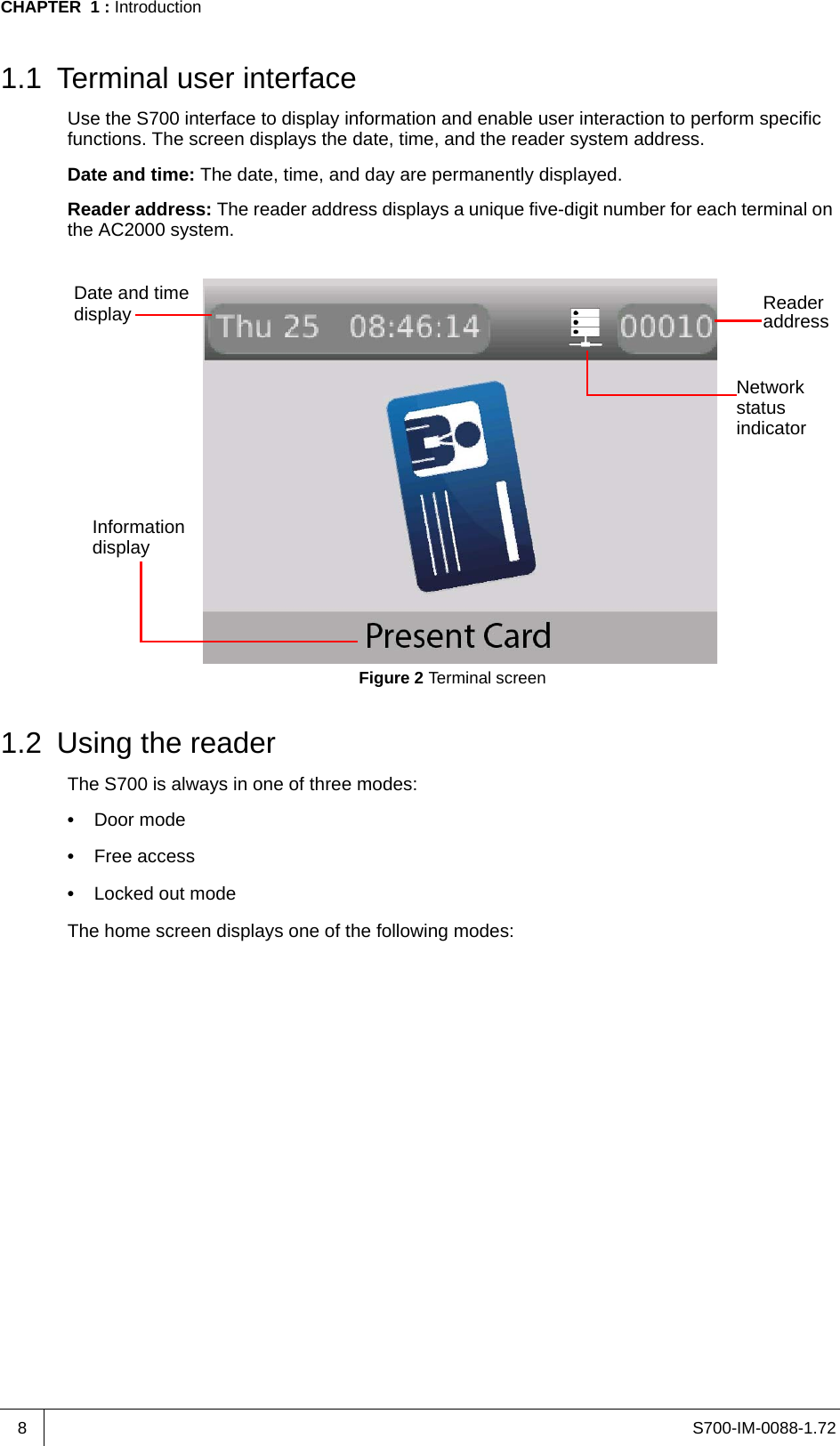 S700-IM-0088-1.72CHAPTER  1 : Introduction81.1 Terminal user interfaceUse the S700 interface to display information and enable user interaction to perform specific functions. The screen displays the date, time, and the reader system address.Date and time: The date, time, and day are permanently displayed.Reader address: The reader address displays a unique five-digit number for each terminal on the AC2000 system.Figure 2 Terminal screen1.2 Using the readerThe S700 is always in one of three modes:•  Door mode•  Free access•  Locked out modeThe home screen displays one of the following modes:ReaderaddressDate and timedisplayInformationNetworkstatusdisplayindicator