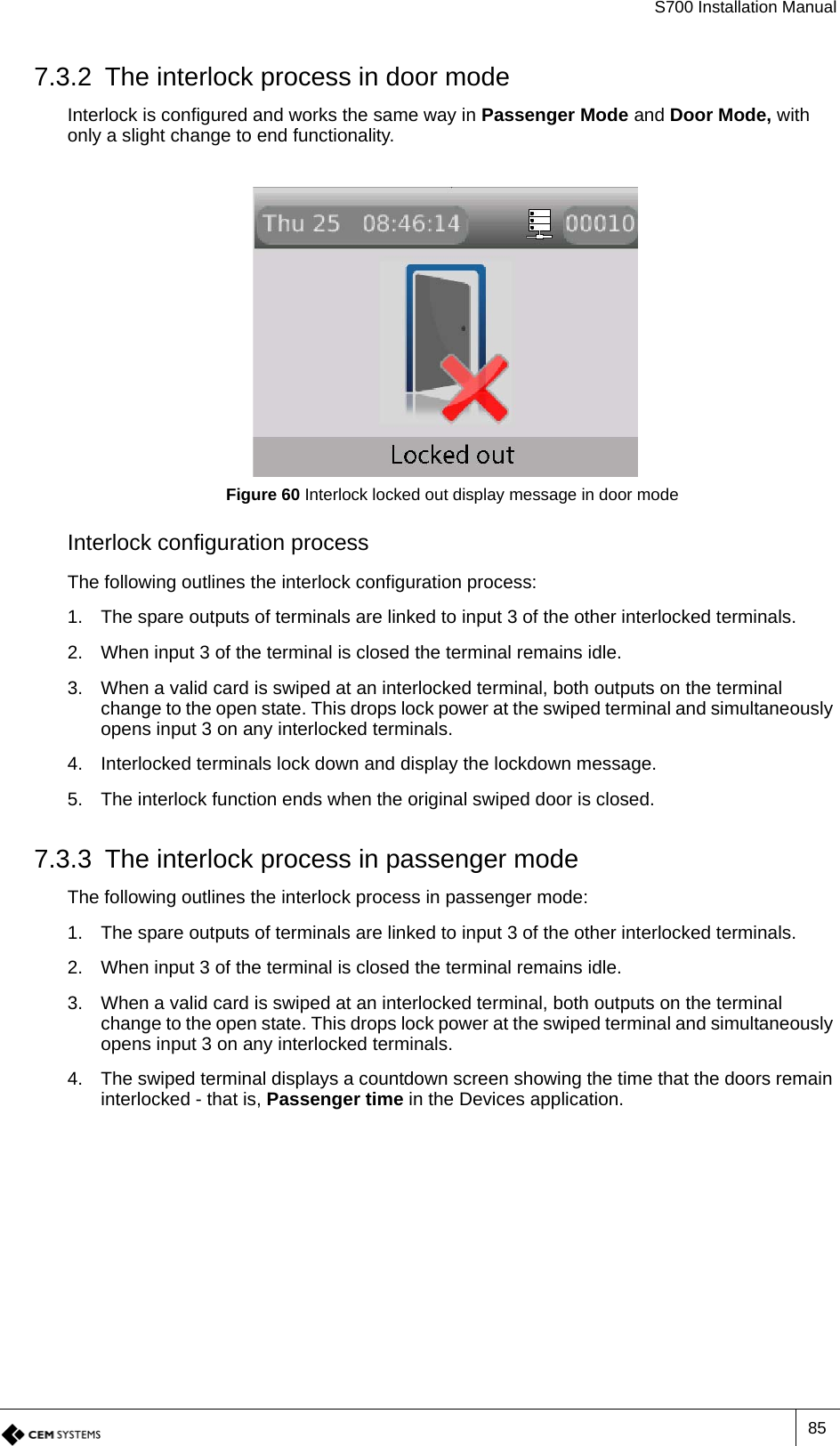 S700 Installation Manual857.3.2 The interlock process in door modeInterlock is configured and works the same way in Passenger Mode and Door Mode, with only a slight change to end functionality.Figure 60 Interlock locked out display message in door modeInterlock configuration processThe following outlines the interlock configuration process:1. The spare outputs of terminals are linked to input 3 of the other interlocked terminals.2. When input 3 of the terminal is closed the terminal remains idle.3. When a valid card is swiped at an interlocked terminal, both outputs on the terminal change to the open state. This drops lock power at the swiped terminal and simultaneously opens input 3 on any interlocked terminals.4. Interlocked terminals lock down and display the lockdown message.5. The interlock function ends when the original swiped door is closed.7.3.3 The interlock process in passenger modeThe following outlines the interlock process in passenger mode:1. The spare outputs of terminals are linked to input 3 of the other interlocked terminals.2. When input 3 of the terminal is closed the terminal remains idle.3. When a valid card is swiped at an interlocked terminal, both outputs on the terminal change to the open state. This drops lock power at the swiped terminal and simultaneously opens input 3 on any interlocked terminals.4. The swiped terminal displays a countdown screen showing the time that the doors remain interlocked - that is, Passenger time in the Devices application.