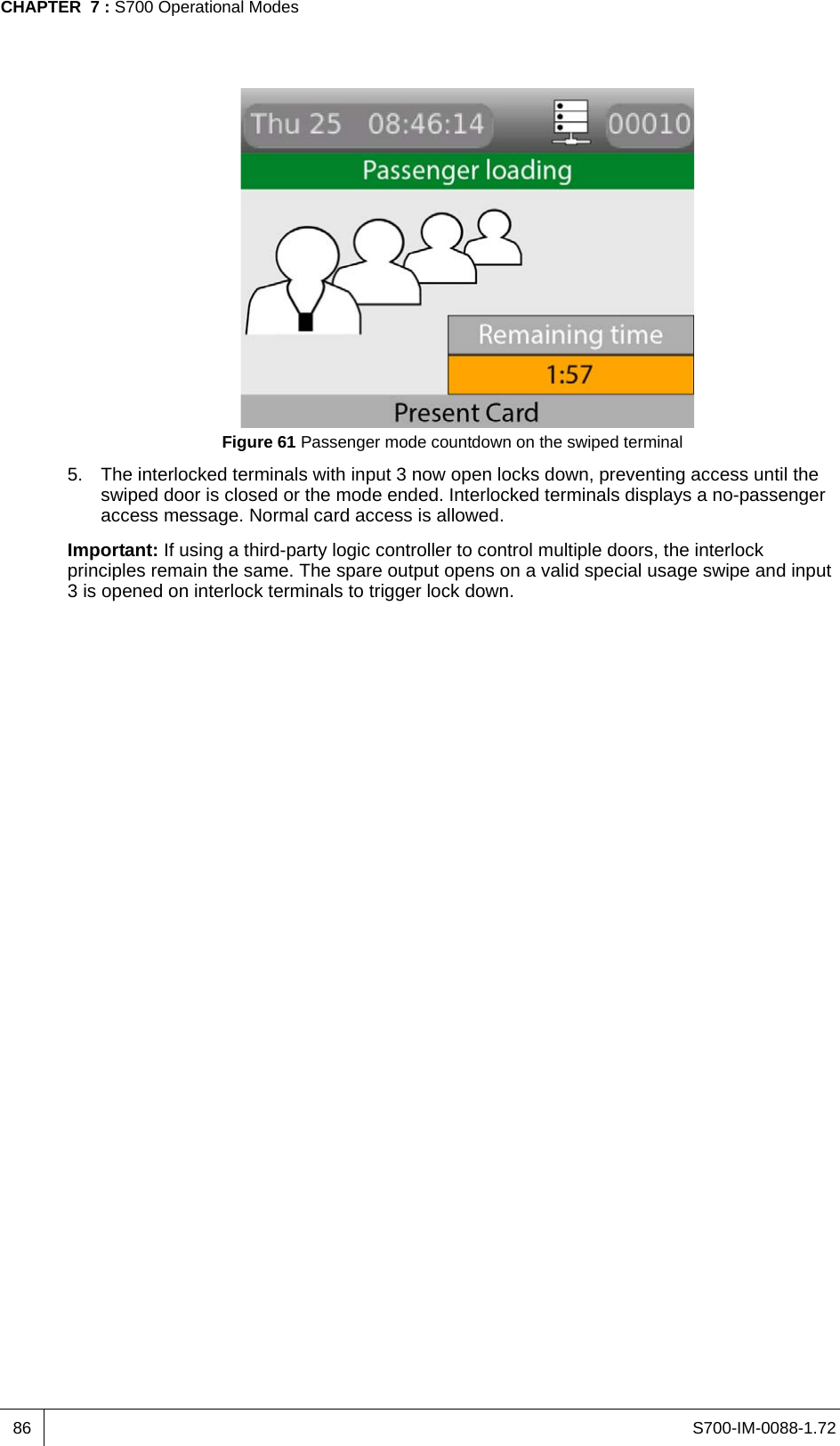 S700-IM-0088-1.72CHAPTER  7 : S700 Operational Modes86Figure 61 Passenger mode countdown on the swiped terminal5. The interlocked terminals with input 3 now open locks down, preventing access until the swiped door is closed or the mode ended. Interlocked terminals displays a no-passenger access message. Normal card access is allowed.Important: If using a third-party logic controller to control multiple doors, the interlock principles remain the same. The spare output opens on a valid special usage swipe and input 3 is opened on interlock terminals to trigger lock down. 