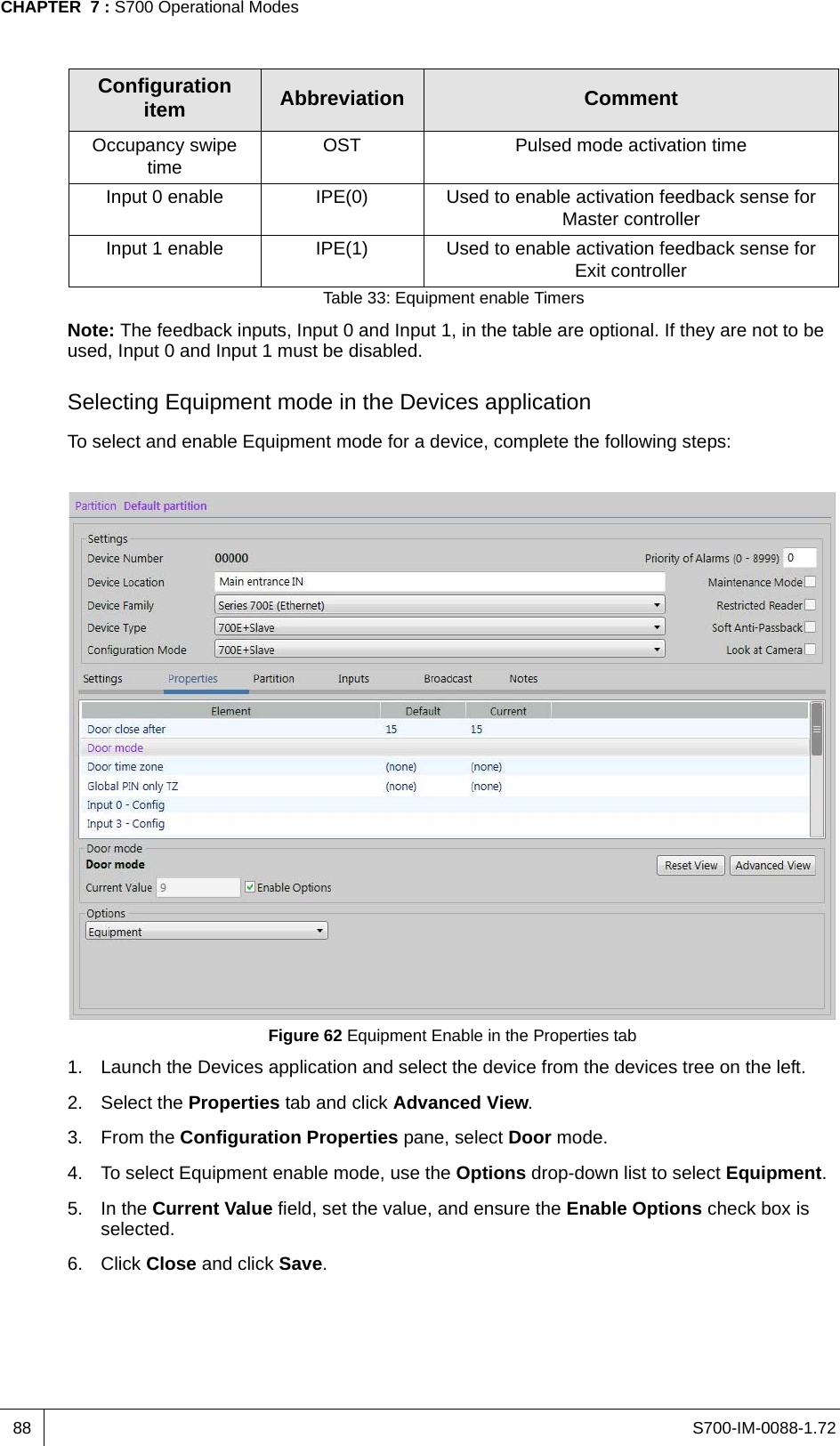 S700-IM-0088-1.72CHAPTER  7 : S700 Operational Modes88Note: The feedback inputs, Input 0 and Input 1, in the table are optional. If they are not to be used, Input 0 and Input 1 must be disabled.Selecting Equipment mode in the Devices applicationTo select and enable Equipment mode for a device, complete the following steps:Figure 62 Equipment Enable in the Properties tab1. Launch the Devices application and select the device from the devices tree on the left.2. Select the Properties tab and click Advanced View.3. From the Configuration Properties pane, select Door mode.4. To select Equipment enable mode, use the Options drop-down list to select Equipment.5. In the Current Value field, set the value, and ensure the Enable Options check box is selected.6. Click Close and click Save.Occupancy swipe time OST Pulsed mode activation timeInput 0 enable IPE(0) Used to enable activation feedback sense for Master controllerInput 1 enable IPE(1) Used to enable activation feedback sense for Exit controllerConfiguration item Abbreviation CommentTable 33: Equipment enable Timers