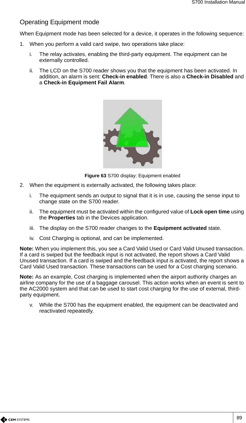 S700 Installation Manual89Operating Equipment modeWhen Equipment mode has been selected for a device, it operates in the following sequence:1. When you perform a valid card swipe, two operations take place:i. The relay activates, enabling the third-party equipment. The equipment can be externally controlled.ii. The LCD on the S700 reader shows you that the equipment has been activated. In addition, an alarm is sent: Check-in enabled. There is also a Check-in Disabled and a Check-in Equipment Fail Alarm.Figure 63 S700 display: Equipment enabled2. When the equipment is externally activated, the following takes place:i. The equipment sends an output to signal that it is in use, causing the sense input to change state on the S700 reader.ii. The equipment must be activated within the configured value of Lock open time using the Properties tab in the Devices application.iii. The display on the S700 reader changes to the Equipment activated state.iv. Cost Charging is optional, and can be implemented.Note: When you implement this, you see a Card Valid Used or Card Valid Unused transaction. If a card is swiped but the feedback input is not activated, the report shows a Card Valid Unused transaction. If a card is swiped and the feedback input is activated, the report shows a Card Valid Used transaction. These transactions can be used for a Cost charging scenario.Note: As an example, Cost charging is implemented when the airport authority charges an airline company for the use of a baggage carousel. This action works when an event is sent to the AC2000 system and that can be used to start cost charging for the use of external, third-party equipment.v. While the S700 has the equipment enabled, the equipment can be deactivated and reactivated repeatedly.