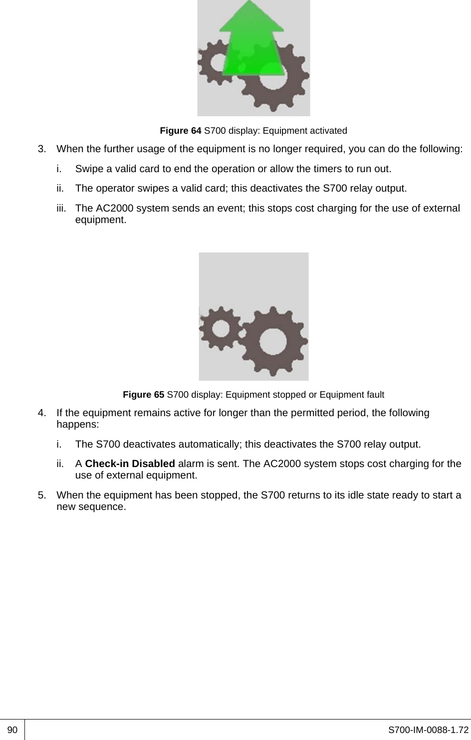 S700-IM-0088-1.7290Figure 64 S700 display: Equipment activated3. When the further usage of the equipment is no longer required, you can do the following:i. Swipe a valid card to end the operation or allow the timers to run out.ii. The operator swipes a valid card; this deactivates the S700 relay output.iii. The AC2000 system sends an event; this stops cost charging for the use of external equipment.Figure 65 S700 display: Equipment stopped or Equipment fault4. If the equipment remains active for longer than the permitted period, the following happens:i. The S700 deactivates automatically; this deactivates the S700 relay output.ii. A Check-in Disabled alarm is sent. The AC2000 system stops cost charging for the use of external equipment.5. When the equipment has been stopped, the S700 returns to its idle state ready to start a new sequence.