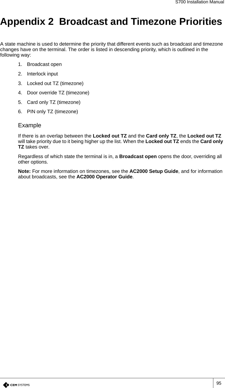 S700 Installation Manual95Appendix 2  Broadcast and Timezone PrioritiesA state machine is used to determine the priority that different events such as broadcast and timezone changes have on the terminal. The order is listed in descending priority, which is outlined in the following way:1. Broadcast open2. Interlock input3. Locked out TZ (timezone)4. Door override TZ (timezone)5. Card only TZ (timezone)6. PIN only TZ (timezone)ExampleIf there is an overlap between the Locked out TZ and the Card only TZ, the Locked out TZ will take priority due to it being higher up the list. When the Locked out TZ ends the Card only TZ takes over.Regardless of which state the terminal is in, a Broadcast open opens the door, overriding all other options.Note: For more information on timezones, see the AC2000 Setup Guide, and for information about broadcasts, see the AC2000 Operator Guide.