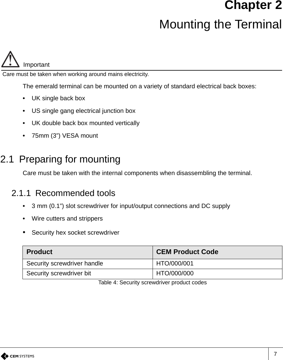 7Chapter 2Mounting the TerminalImportantCare must be taken when working around mains electricity.The emerald terminal can be mounted on a variety of standard electrical back boxes:•  UK single back box•  US single gang electrical junction box•  UK double back box mounted vertically•  75mm (3”) VESA mount2.1 Preparing for mountingCare must be taken with the internal components when disassembling the terminal.2.1.1 Recommended tools•  3 mm (0.1”) slot screwdriver for input/output connections and DC supply•  Wire cutters and strippers•  Security hex socket screwdriverProduct CEM Product CodeSecurity screwdriver handle HTO/000/001Security screwdriver bit HTO/000/000Table 4: Security screwdriver product codes