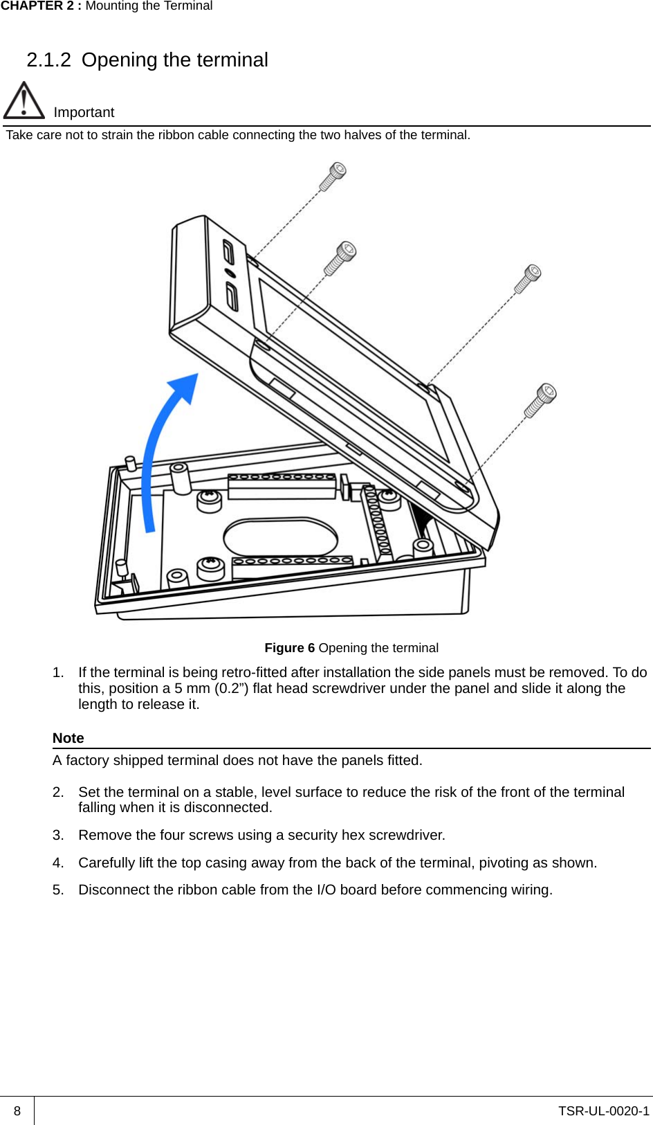 TSR-UL-0020-1CHAPTER 2 : Mounting the Terminal82.1.2 Opening the terminalImportantTake care not to strain the ribbon cable connecting the two halves of the terminal.Figure 6 Opening the terminal1. If the terminal is being retro-fitted after installation the side panels must be removed. To do this, position a 5 mm (0.2”) flat head screwdriver under the panel and slide it along the length to release it.NoteA factory shipped terminal does not have the panels fitted.2. Set the terminal on a stable, level surface to reduce the risk of the front of the terminal falling when it is disconnected.3. Remove the four screws using a security hex screwdriver.4. Carefully lift the top casing away from the back of the terminal, pivoting as shown.5. Disconnect the ribbon cable from the I/O board before commencing wiring.