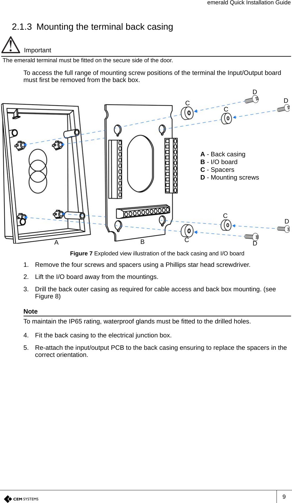 emerald Quick Installation Guide92.1.3 Mounting the terminal back casingImportantThe emerald terminal must be fitted on the secure side of the door.To access the full range of mounting screw positions of the terminal the Input/Output board must first be removed from the back box.Figure 7 Exploded view illustration of the back casing and I/O board1. Remove the four screws and spacers using a Phillips star head screwdriver.2. Lift the I/O board away from the mountings.3. Drill the back outer casing as required for cable access and back box mounting. (see Figure 8)NoteTo maintain the IP65 rating, waterproof glands must be fitted to the drilled holes.4. Fit the back casing to the electrical junction box.5. Re-attach the input/output PCB to the back casing ensuring to replace the spacers in the correct orientation.A - Back casingB - I/O boardC - SpacersD - Mounting screwsCCDDDDACBC