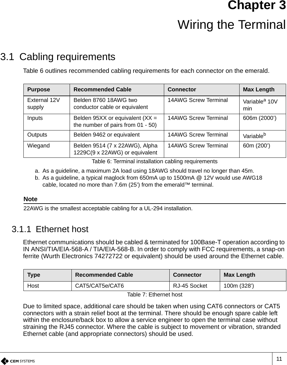 11Chapter 3Wiring the Terminal3.1 Cabling requirementsTable 6 outlines recommended cabling requirements for each connector on the emerald. 3.1.1 Ethernet hostEthernet communications should be cabled &amp; terminated for 100Base-T operation according to IN ANSI/TIA/EIA-568-A / TIA/EIA-568-B. In order to comply with FCC requirements, a snap-on ferrite (Wurth Electronics 74272722 or equivalent) should be used around the Ethernet cable.Due to limited space, additional care should be taken when using CAT6 connectors or CAT5 connectors with a strain relief boot at the terminal. There should be enough spare cable left within the enclosure/back box to allow a service engineer to open the terminal case without straining the RJ45 connector. Where the cable is subject to movement or vibration, stranded Ethernet cable (and appropriate connectors) should be used.Purpose Recommended Cable Connector Max LengthExternal 12V supplyBelden 8760 18AWG two conductor cable or equivalent14AWG Screw Terminal Variablea 10V mina. As a guideline, a maximum 2A load using 18AWG should travel no longer than 45m.Inputs Belden 95XX or equivalent (XX = the number of pairs from 01 - 50)14AWG Screw Terminal 606m (2000’)Outputs Belden 9462 or equivalent 14AWG Screw Terminal Variablebb. As a guideline, a typical maglock from 650mA up to 1500mA @ 12V would use AWG18 cable, located no more than 7.6m (25’) from the emerald™ terminal.Note22AWG is the smallest acceptable cabling for a UL-294 installation.Wiegand Belden 9514 (7 x 22AWG), Alpha 1229C(9 x 22AWG) or equivalent14AWG Screw Terminal 60m (200’)Table 6: Terminal installation cabling requirementsType Recommended Cable Connector Max LengthHost CAT5/CAT5e/CAT6 RJ-45 Socket 100m (328’)Table 7: Ethernet host 