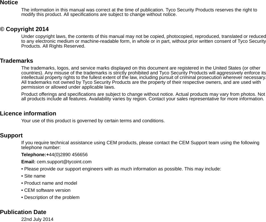 NoticeThe information in this manual was correct at the time of publication. Tyco Security Products reserves the right to modify this product. All specifications are subject to change without notice. © Copyright 2014Under copyright laws, the contents of this manual may not be copied, photocopied, reproduced, translated or reduced to any electronic medium or machine-readable form, in whole or in part, without prior written consent of Tyco Security Products. All Rights Reserved.TrademarksThe trademarks, logos, and service marks displayed on this document are registered in the United States (or other countries). Any misuse of the trademarks is strictly prohibited and Tyco Security Products will aggressively enforce its intellectual property rights to the fullest extent of the law, including pursuit of criminal prosecution wherever necessary. All trademarks not owned by Tyco Security Products are the property of their respective owners, and are used with permission or allowed under applicable laws.Product offerings and specifications are subject to change without notice. Actual products may vary from photos. Not all products include all features. Availability varies by region. Contact your sales representative for more information. Licence informationYour use of this product is governed by certain terms and conditions.SupportIf you require technical assistance using CEM products, please contact the CEM Support team using the following telephone number:Telephone:+44(0)2890 456656Email: cem.support@tycoint.com• Please provide our support engineers with as much information as possible. This may include:• Site name• Product name and model• CEM software version• Description of the problemPublication Date22nd July 2014