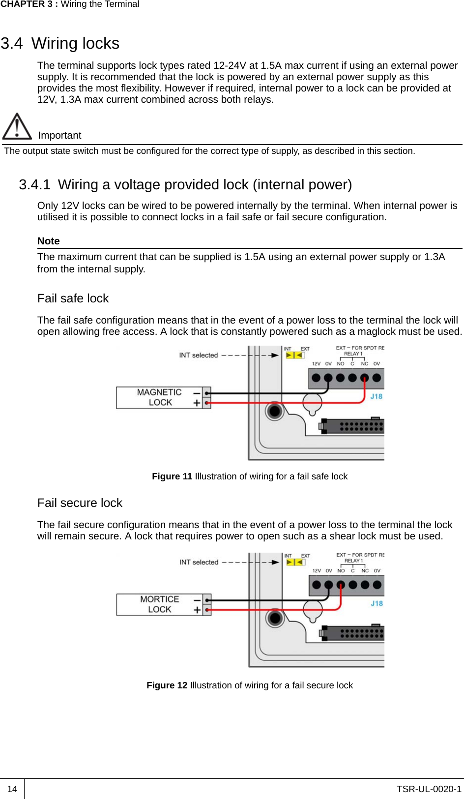 TSR-UL-0020-1CHAPTER 3 : Wiring the Terminal143.4 Wiring locksThe terminal supports lock types rated 12-24V at 1.5A max current if using an external power supply. It is recommended that the lock is powered by an external power supply as this provides the most flexibility. However if required, internal power to a lock can be provided at 12V, 1.3A max current combined across both relays. ImportantThe output state switch must be configured for the correct type of supply, as described in this section.3.4.1 Wiring a voltage provided lock (internal power)Only 12V locks can be wired to be powered internally by the terminal. When internal power is utilised it is possible to connect locks in a fail safe or fail secure configuration.NoteThe maximum current that can be supplied is 1.5A using an external power supply or 1.3A from the internal supply.Fail safe lockThe fail safe configuration means that in the event of a power loss to the terminal the lock will open allowing free access. A lock that is constantly powered such as a maglock must be used.Figure 11 Illustration of wiring for a fail safe lockFail secure lockThe fail secure configuration means that in the event of a power loss to the terminal the lock will remain secure. A lock that requires power to open such as a shear lock must be used.Figure 12 Illustration of wiring for a fail secure lock