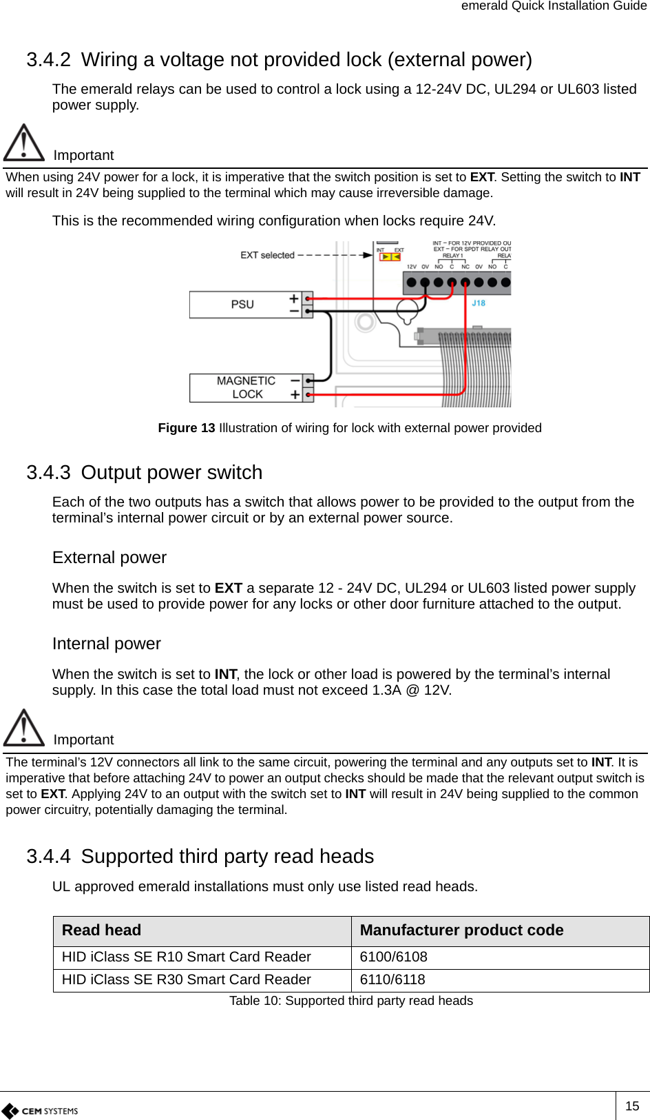 emerald Quick Installation Guide153.4.2 Wiring a voltage not provided lock (external power)The emerald relays can be used to control a lock using a 12-24V DC,UL294 or UL603 listed power supply.ImportantWhen using 24V power for a lock, it is imperative that the switch position is set to EXT. Setting the switch to INT will result in 24V being supplied to the terminal which may cause irreversible damage.This is the recommended wiring configuration when locks require 24V.Figure 13 Illustration of wiring for lock with external power provided3.4.3 Output power switchEach of the two outputs has a switch that allows power to be provided to the output from the terminal’s internal power circuit or by an external power source.External powerWhen the switch is set to EXT a separate 12 - 24V DC,UL294 or UL603 listed power supply must be used to provide power for any locks or other door furniture attached to the output. Internal powerWhen the switch is set to INT, the lock or other load is powered by the terminal’s internal supply. In this case the total load must not exceed 1.3A @ 12V.ImportantThe terminal’s 12V connectors all link to the same circuit, powering the terminal and any outputs set to INT. It is imperative that before attaching 24V to power an output checks should be made that the relevant output switch is set to EXT. Applying 24V to an output with the switch set to INT will result in 24V being supplied to the common power circuitry, potentially damaging the terminal.3.4.4 Supported third party read headsUL approved emerald installations must only use listed read heads.Read head Manufacturer product codeHID iClass SE R10 Smart Card Reader 6100/6108HID iClass SE R30 Smart Card Reader 6110/6118Table 10: Supported third party read heads