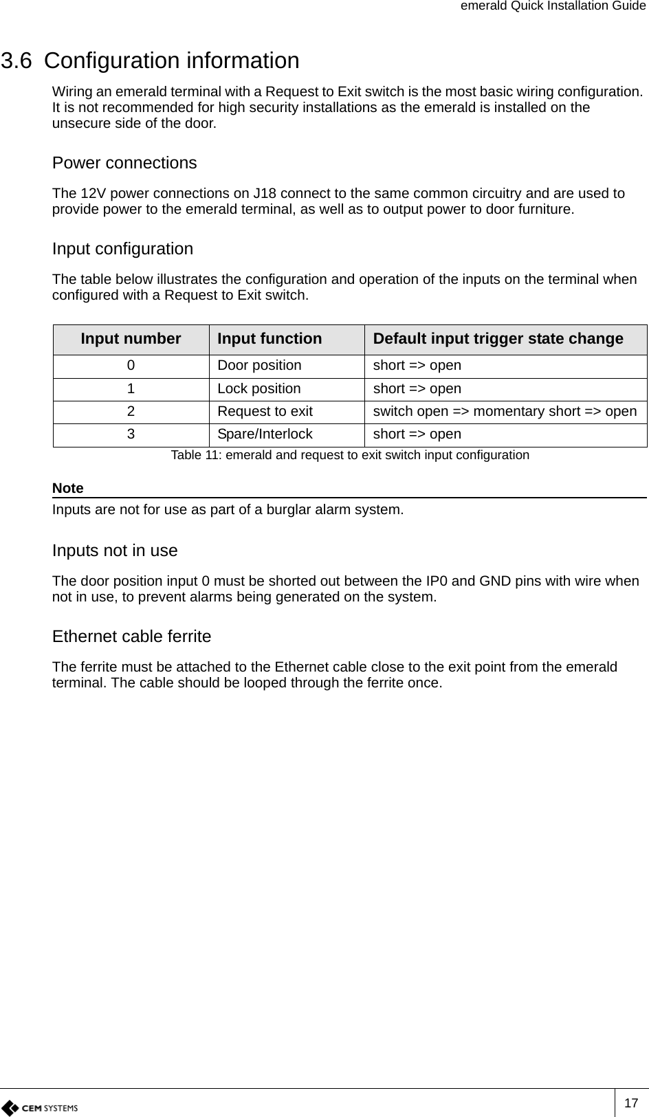 emerald Quick Installation Guide173.6 Configuration informationWiring an emerald terminal with a Request to Exit switch is the most basic wiring configuration. It is not recommended for high security installations as the emerald is installed on the unsecure side of the door.Power connectionsThe 12V power connections on J18 connect to the same common circuitry and are used to provide power to the emerald terminal, as well as to output power to door furniture. Input configurationThe table below illustrates the configuration and operation of the inputs on the terminal when configured with a Request to Exit switch.NoteInputs are not for use as part of a burglar alarm system.Inputs not in useThe door position input 0 must be shorted out between the IP0 and GND pins with wire when not in use, to prevent alarms being generated on the system. Ethernet cable ferriteThe ferrite must be attached to the Ethernet cable close to the exit point from the emerald terminal. The cable should be looped through the ferrite once.Input number Input function Default input trigger state change0 Door position short =&gt; open1 Lock position short =&gt; open2 Request to exit switch open =&gt; momentary short =&gt; open3 Spare/Interlock short =&gt; openTable 11: emerald and request to exit switch input configuration