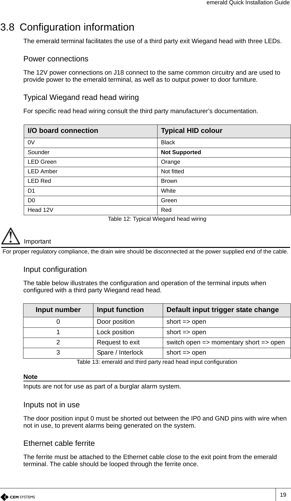 emerald Quick Installation Guide193.8 Configuration informationThe emerald terminal facilitates the use of a third party exit Wiegand head with three LEDs.Power connectionsThe 12V power connections on J18 connect to the same common circuitry and are used to provide power to the emerald terminal, as well as to output power to door furniture.Typical Wiegand read head wiringFor specific read head wiring consult the third party manufacturer’s documentation. ImportantFor proper regulatory compliance, the drain wire should be disconnected at the power supplied end of the cable. Input configurationThe table below illustrates the configuration and operation of the terminal inputs when configured with a third party Wiegand read head.NoteInputs are not for use as part of a burglar alarm system.Inputs not in useThe door position input 0 must be shorted out between the IP0 and GND pins with wire when not in use, to prevent alarms being generated on the system. Ethernet cable ferriteThe ferrite must be attached to the Ethernet cable close to the exit point from the emerald terminal. The cable should be looped through the ferrite once.I/O board connection Typical HID colour0V BlackSounder Not SupportedLED Green OrangeLED Amber Not fittedLED Red BrownD1 WhiteD0 GreenHead 12V RedTable 12: Typical Wiegand head wiringInput number Input function Default input trigger state change0 Door position short =&gt; open1 Lock position short =&gt; open2 Request to exit switch open =&gt; momentary short =&gt; open3 Spare / Interlock short =&gt; openTable 13: emerald and third party read head input configuration