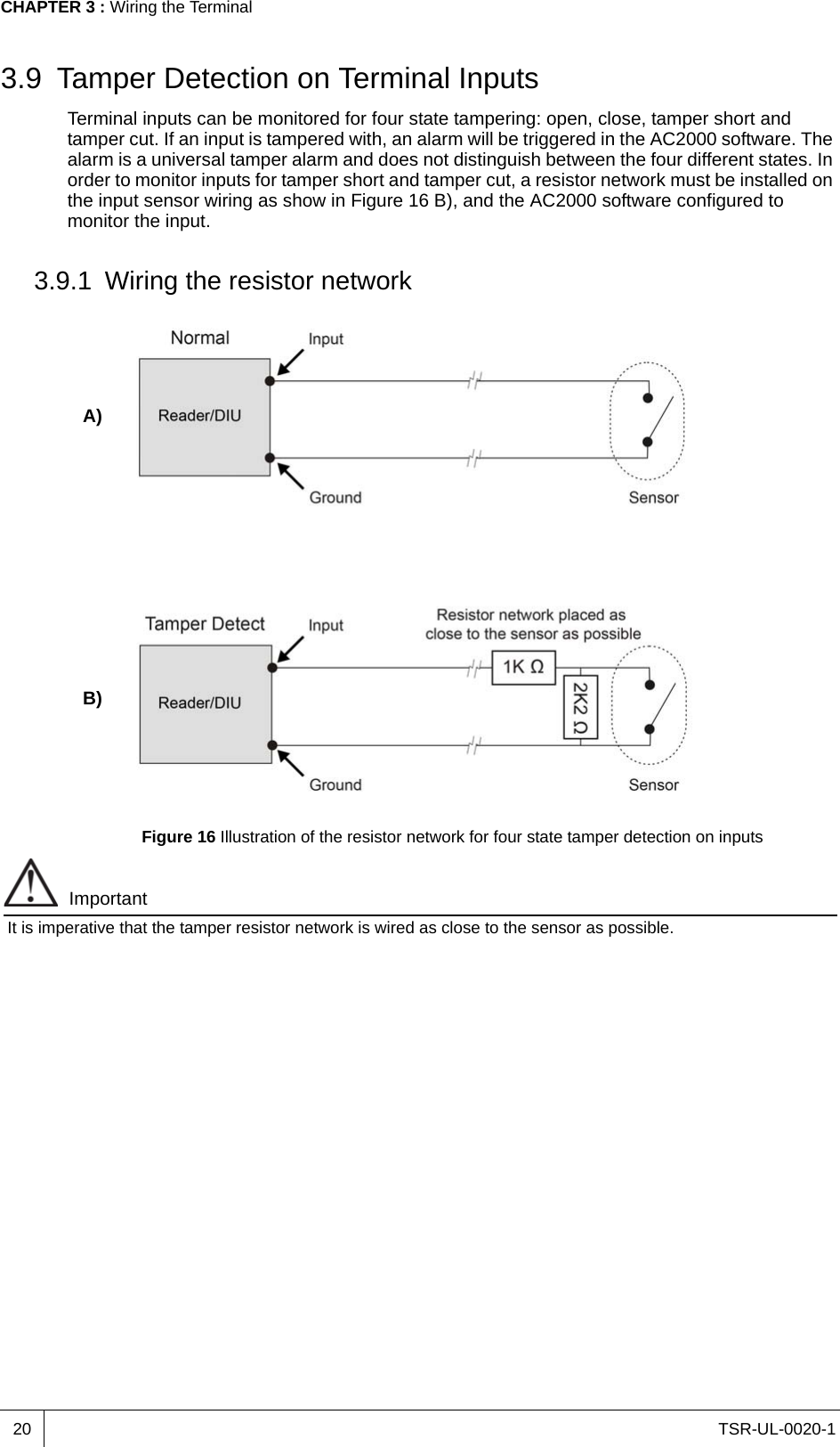 TSR-UL-0020-1CHAPTER 3 : Wiring the Terminal203.9 Tamper Detection on Terminal InputsTerminal inputs can be monitored for four state tampering: open, close, tamper short and tamper cut. If an input is tampered with, an alarm will be triggered in the AC2000 software. The alarm is a universal tamper alarm and does not distinguish between the four different states. In order to monitor inputs for tamper short and tamper cut, a resistor network must be installed on the input sensor wiring as show in Figure 16 B), and the AC2000 software configured to monitor the input.3.9.1 Wiring the resistor networkFigure 16 Illustration of the resistor network for four state tamper detection on inputsImportantIt is imperative that the tamper resistor network is wired as close to the sensor as possible.A)B)