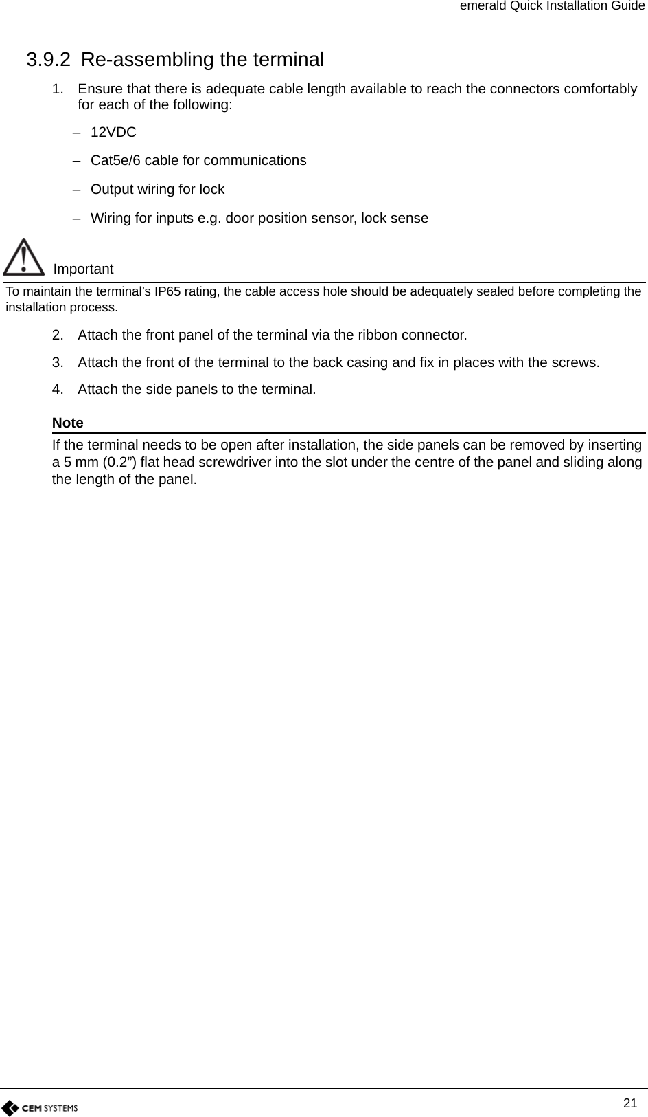 emerald Quick Installation Guide213.9.2 Re-assembling the terminal1. Ensure that there is adequate cable length available to reach the connectors comfortably for each of the following:–12VDC– Cat5e/6 cable for communications– Output wiring for lock– Wiring for inputs e.g. door position sensor, lock senseImportantTo maintain the terminal’s IP65 rating, the cable access hole should be adequately sealed before completing the installation process.2. Attach the front panel of the terminal via the ribbon connector.3. Attach the front of the terminal to the back casing and fix in places with the screws.4. Attach the side panels to the terminal.NoteIf the terminal needs to be open after installation, the side panels can be removed by inserting a 5 mm (0.2”) flat head screwdriver into the slot under the centre of the panel and sliding along the length of the panel.