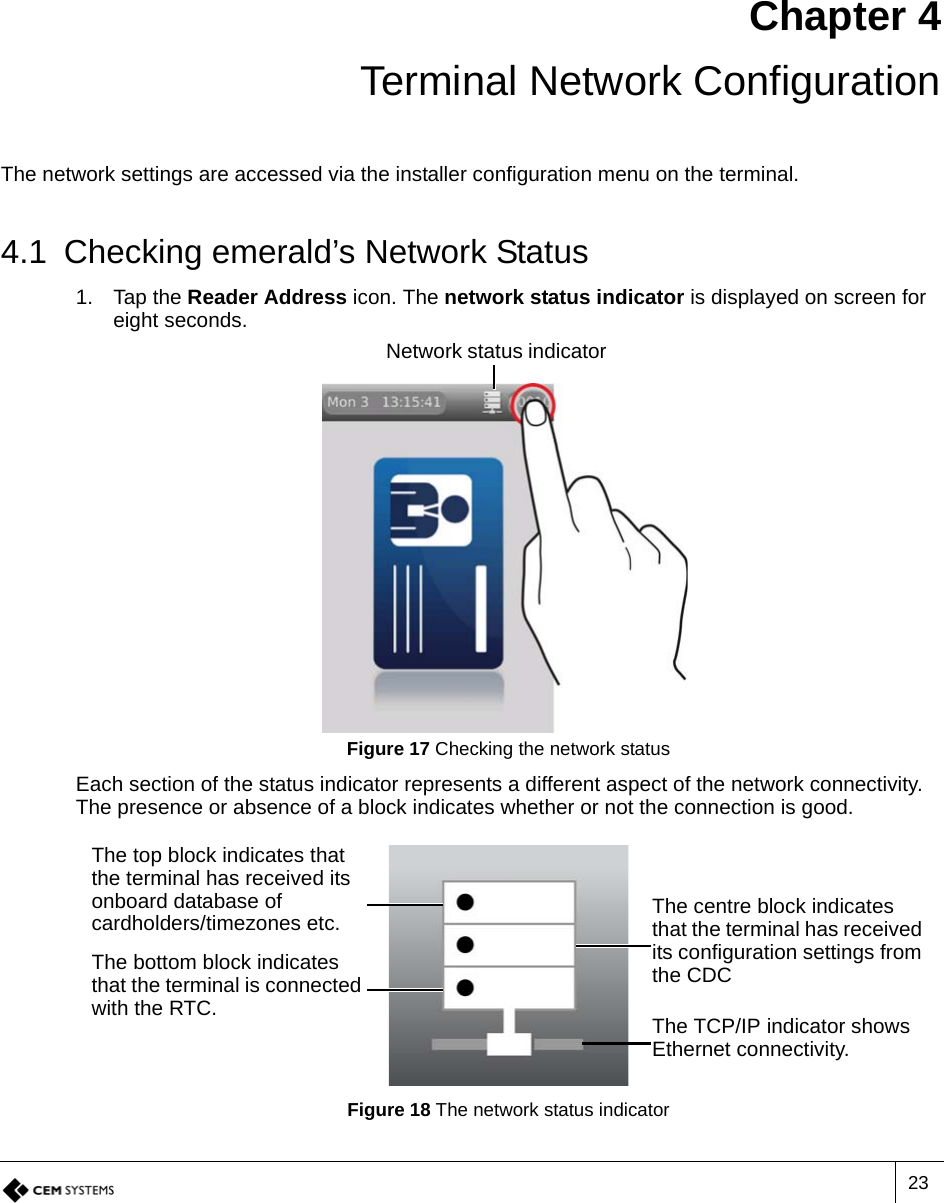 23Chapter 4Terminal Network ConfigurationThe network settings are accessed via the installer configuration menu on the terminal.4.1 Checking emerald’s Network Status1. Tap the Reader Address icon. The network status indicator is displayed on screen for eight seconds.Figure 17 Checking the network statusEach section of the status indicator represents a different aspect of the network connectivity. The presence or absence of a block indicates whether or not the connection is good.Figure 18 The network status indicatorNetwork status indicatorThe top block indicates that the terminal has received its onboard database of cardholders/timezones etc. The centre block indicates that the terminal has received its configuration settings from the CDCThe bottom block indicates that the terminal is connected with the RTC. The TCP/IP indicator shows Ethernet connectivity.