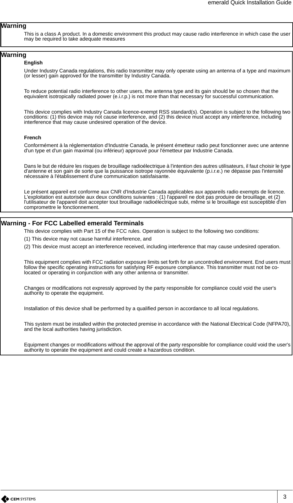 emerald Quick Installation Guide3Warning This is a class A product. In a domestic environment this product may cause radio interference in which case the user may be required to take adequate measuresWarning EnglishUnder Industry Canada regulations, this radio transmitter may only operate using an antenna of a type and maximum (or lesser) gain approved for the transmitter by Industry Canada.To reduce potential radio interference to other users, the antenna type and its gain should be so chosen that the equivalent isotropically radiated power (e.i.r.p.) is not more than that necessary for successful communication.This device complies with Industry Canada licence-exempt RSS standard(s). Operation is subject to the following two conditions: (1) this device may not cause interference, and (2) this device must accept any interference, including interference that may cause undesired operation of the device.FrenchConformément à la réglementation d&apos;Industrie Canada, le présent émetteur radio peut fonctionner avec une antenne d&apos;un type et d&apos;un gain maximal (ou inférieur) approuvé pour l&apos;émetteur par Industrie Canada.Dans le but de réduire les risques de brouillage radioélectrique à l&apos;intention des autres utilisateurs, il faut choisir le type d&apos;antenne et son gain de sorte que la puissance isotrope rayonnée équivalente (p.i.r.e.) ne dépasse pas l&apos;intensité nécessaire à l&apos;établissement d&apos;une communication satisfaisante.Le présent appareil est conforme aux CNR d&apos;Industrie Canada applicables aux appareils radio exempts de licence. L&apos;exploitation est autorisée aux deux conditions suivantes : (1) l&apos;appareil ne doit pas produire de brouillage, et (2) l&apos;utilisateur de l&apos;appareil doit accepter tout brouillage radioélectrique subi, même si le brouillage est susceptible d&apos;en compromettre le fonctionnement.Warning - For FCC Labelled emerald TerminalsThis device complies with Part 15 of the FCC rules. Operation is subject to the following two conditions:(1) This device may not cause harmful interference, and(2) This device must accept an interference received, including interference that may cause undesired operation.This equipment complies with FCC radiation exposure limits set forth for an uncontrolled environment. End users must follow the specific operating instructions for satisfying RF exposure compliance. This transmitter must not be co-located or operating in conjunction with any other antenna or transmitter.Changes or modifications not expressly approved by the party responsible for compliance could void the user&apos;s authority to operate the equipment.Installation of this device shall be performed by a qualified person in accordance to all local regulations.This system must be installed within the protected premise in accordance with the National Electrical Code (NFPA70), and the local authorities having jurisdiction.Equipment changes or modifications without the approval of the party responsible for compliance could void the user&apos;s authority to operate the equipment and could create a hazardous condition.