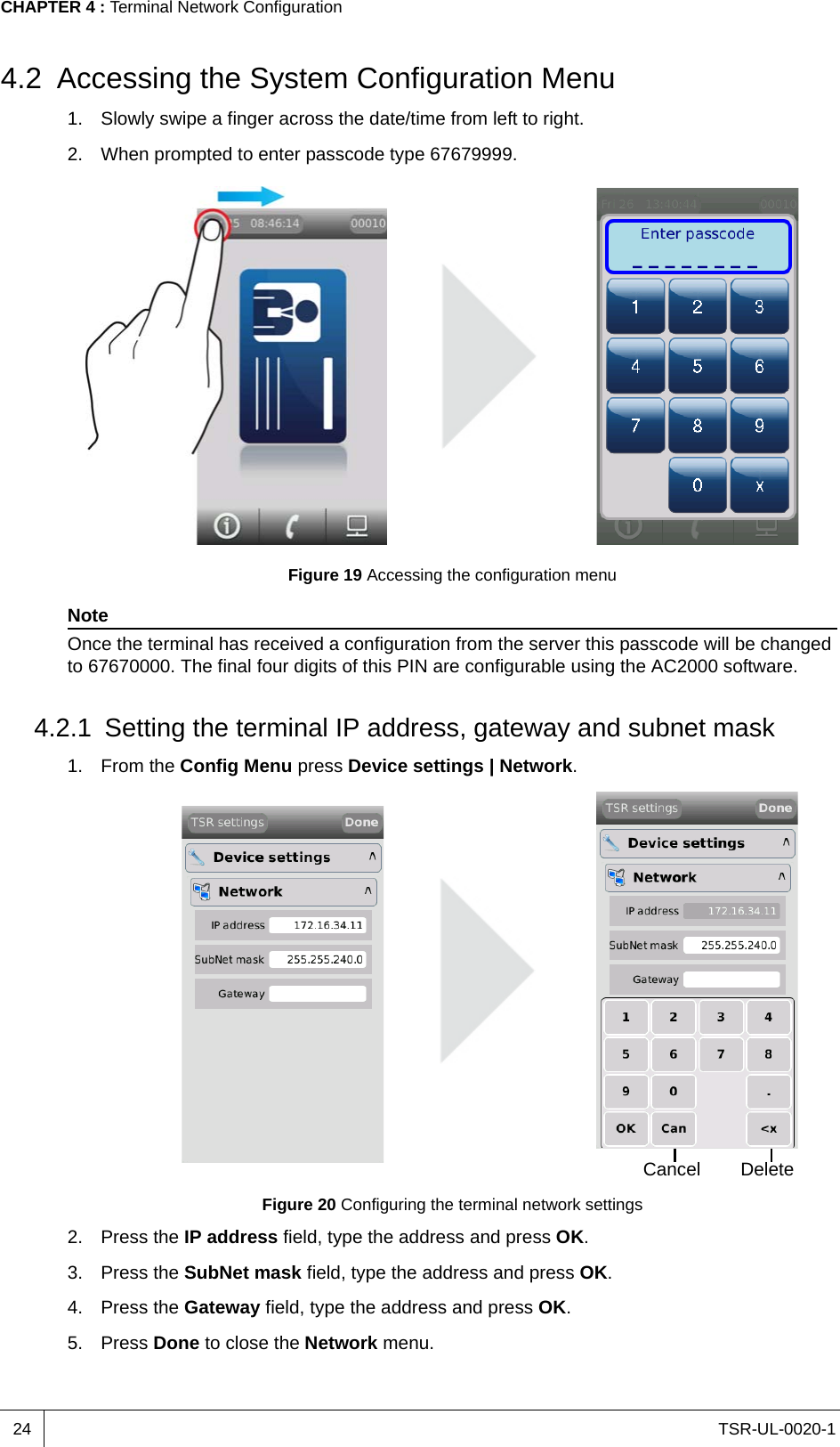 TSR-UL-0020-1CHAPTER 4 : Terminal Network Configuration244.2 Accessing the System Configuration Menu1. Slowly swipe a finger across the date/time from left to right.2. When prompted to enter passcode type 67679999.Figure 19 Accessing the configuration menuNoteOnce the terminal has received a configuration from the server this passcode will be changed to 67670000. The final four digits of this PIN are configurable using the AC2000 software.4.2.1 Setting the terminal IP address, gateway and subnet mask1. From the Config Menu press Device settings | Network.Figure 20 Configuring the terminal network settings2. Press the IP address field, type the address and press OK.3. Press the SubNet mask field, type the address and press OK.4. Press the Gateway field, type the address and press OK.5. Press Done to close the Network menu.Cancel Delete