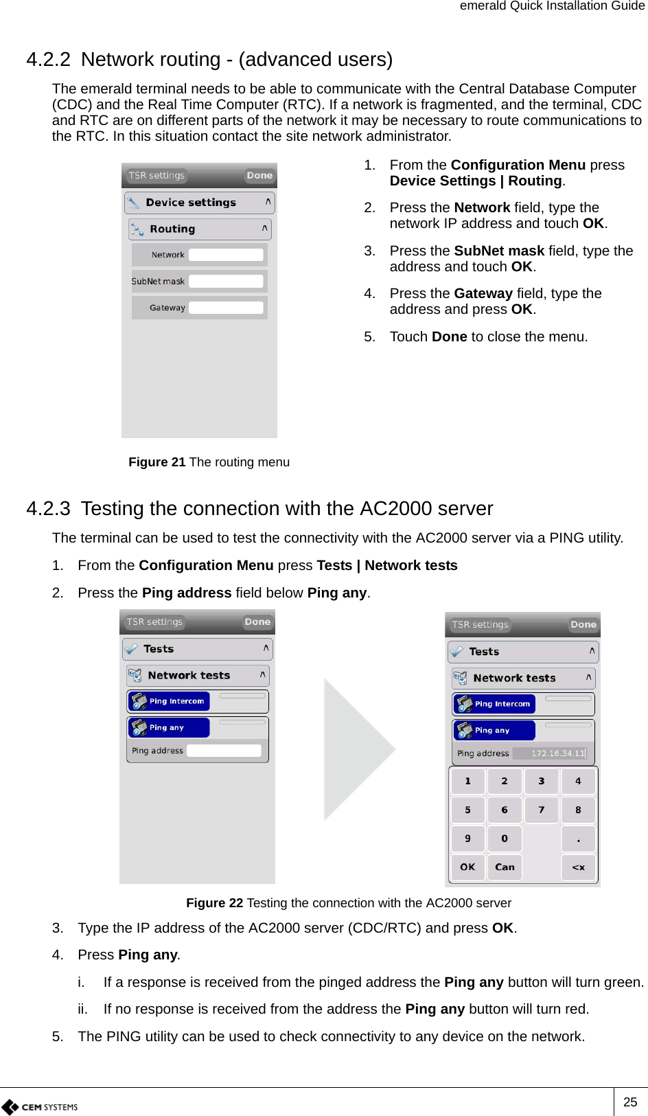 emerald Quick Installation Guide254.2.2 Network routing - (advanced users)The emerald terminal needs to be able to communicate with the Central Database Computer (CDC) and the Real Time Computer (RTC). If a network is fragmented, and the terminal, CDC and RTC are on different parts of the network it may be necessary to route communications to the RTC. In this situation contact the site network administrator. 4.2.3 Testing the connection with the AC2000 serverThe terminal can be used to test the connectivity with the AC2000 server via a PING utility.1. From the Configuration Menu press Tests | Network tests2. Press the Ping address field below Ping any.Figure 22 Testing the connection with the AC2000 server3. Type the IP address of the AC2000 server (CDC/RTC) and press OK.4. Press Ping any.i. If a response is received from the pinged address the Ping any button will turn green.ii. If no response is received from the address the Ping any button will turn red.5. The PING utility can be used to check connectivity to any device on the network.Figure 21 The routing menu1. From the Configuration Menu press Device Settings | Routing.2. Press the Network field, type the network IP address and touch OK.3. Press the SubNet mask field, type the address and touch OK.4. Press the Gateway field, type the address and press OK.5. Touch Done to close the menu.