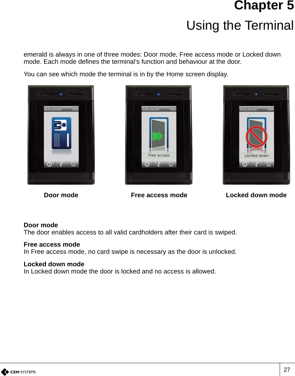 27Chapter 5Using the Terminalemerald is always in one of three modes: Door mode, Free access mode or Locked down mode. Each mode defines the terminal’s function and behaviour at the door.You can see which mode the terminal is in by the Home screen display.Door modeThe door enables access to all valid cardholders after their card is swiped.Free access modeIn Free access mode, no card swipe is necessary as the door is unlocked.Locked down modeIn Locked down mode the door is locked and no access is allowed.Door mode Free access mode Locked down mode