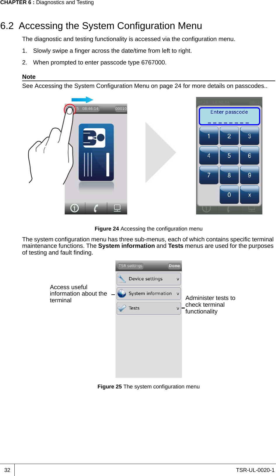 TSR-UL-0020-1CHAPTER 6 : Diagnostics and Testing326.2 Accessing the System Configuration MenuThe diagnostic and testing functionality is accessed via the configuration menu.1. Slowly swipe a finger across the date/time from left to right.2. When prompted to enter passcode type 6767000.NoteSee Accessing the System Configuration Menu on page 24 for more details on passcodes..Figure 24 Accessing the configuration menuThe system configuration menu has three sub-menus, each of which contains specific terminal maintenance functions. The System information and Tests menus are used for the purposes of testing and fault finding.Figure 25 The system configuration menuAccess useful information about the terminal Administer tests to check terminal functionality