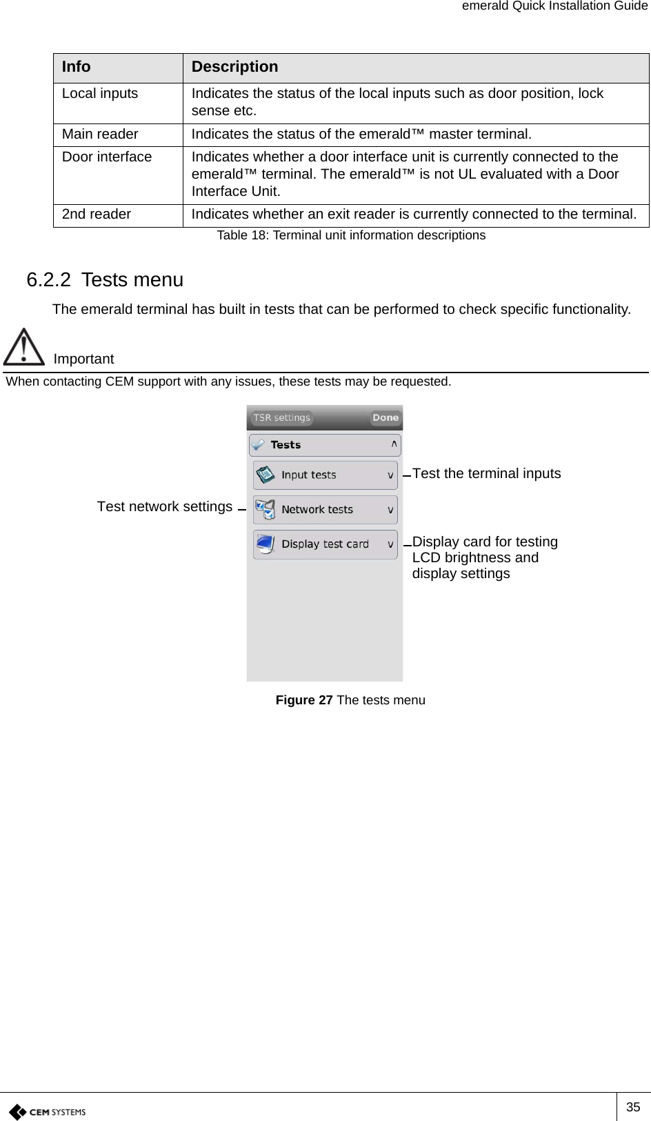 emerald Quick Installation Guide356.2.2 Tests menuThe emerald terminal has built in tests that can be performed to check specific functionality. ImportantWhen contacting CEM support with any issues, these tests may be requested.Figure 27 The tests menuLocal inputs Indicates the status of the local inputs such as door position, lock sense etc.Main reader Indicates the status of the emerald™ master terminal.Door interface Indicates whether a door interface unit is currently connected to the emerald™ terminal. The emerald™ is not UL evaluated with a Door Interface Unit.2nd reader Indicates whether an exit reader is currently connected to the terminal. Info DescriptionTable 18: Terminal unit information descriptionsTest the terminal inputsTest network settingsDisplay card for testing LCD brightness and display settings