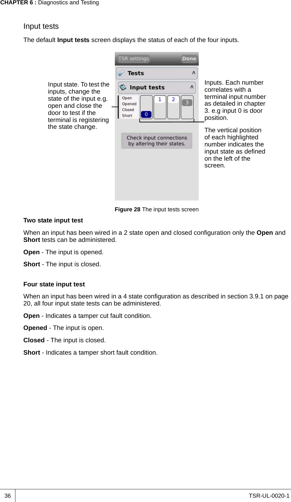 TSR-UL-0020-1CHAPTER 6 : Diagnostics and Testing36Input testsThe default Input tests screen displays the status of each of the four inputs.Figure 28 The input tests screenTwo state input testWhen an input has been wired in a 2 state open and closed configuration only the Open and Short tests can be administered.Open - The input is opened.Short - The input is closed.Four state input testWhen an input has been wired in a 4 state configuration as described in section 3.9.1 on page 20, all four input state tests can be administered.Open - Indicates a tamper cut fault condition.Opened - The input is open.Closed - The input is closed.Short - Indicates a tamper short fault condition.Inputs. Each number correlates with a terminal input number as detailed in chapter 3. e.g input 0 is door position.The vertical position of each highlighted number indicates the input state as defined on the left of the screen.Input state. To test the inputs, change the state of the input e.g. open and close the door to test if the terminal is registering the state change.