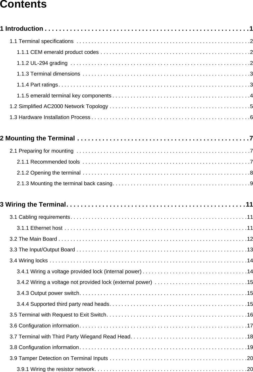 Contents1 Introduction . . . . . . . . . . . . . . . . . . . . . . . . . . . . . . . . . . . . . . . . . . . . . . . . . . . . . . . . .11.1 Terminal specifications  . . . . . . . . . . . . . . . . . . . . . . . . . . . . . . . . . . . . . . . . . . . . . . . . . . . . . . . . . .21.1.1 CEM emerald product codes . . . . . . . . . . . . . . . . . . . . . . . . . . . . . . . . . . . . . . . . . . . . . . . . . .21.1.2 UL-294 grading  . . . . . . . . . . . . . . . . . . . . . . . . . . . . . . . . . . . . . . . . . . . . . . . . . . . . . . . . . . . .21.1.3 Terminal dimensions  . . . . . . . . . . . . . . . . . . . . . . . . . . . . . . . . . . . . . . . . . . . . . . . . . . . . . . . .31.1.4 Part ratings. . . . . . . . . . . . . . . . . . . . . . . . . . . . . . . . . . . . . . . . . . . . . . . . . . . . . . . . . . . . . . . .31.1.5 emerald terminal key components . . . . . . . . . . . . . . . . . . . . . . . . . . . . . . . . . . . . . . . . . . . . . .41.2 Simplified AC2000 Network Topology . . . . . . . . . . . . . . . . . . . . . . . . . . . . . . . . . . . . . . . . . . . . . . .51.3 Hardware Installation Process . . . . . . . . . . . . . . . . . . . . . . . . . . . . . . . . . . . . . . . . . . . . . . . . . . . . .62 Mounting the Terminal . . . . . . . . . . . . . . . . . . . . . . . . . . . . . . . . . . . . . . . . . . . . . . . .72.1 Preparing for mounting  . . . . . . . . . . . . . . . . . . . . . . . . . . . . . . . . . . . . . . . . . . . . . . . . . . . . . . . . . .72.1.1 Recommended tools  . . . . . . . . . . . . . . . . . . . . . . . . . . . . . . . . . . . . . . . . . . . . . . . . . . . . . . . .72.1.2 Opening the terminal . . . . . . . . . . . . . . . . . . . . . . . . . . . . . . . . . . . . . . . . . . . . . . . . . . . . . . . .82.1.3 Mounting the terminal back casing. . . . . . . . . . . . . . . . . . . . . . . . . . . . . . . . . . . . . . . . . . . . . .93 Wiring the Terminal. . . . . . . . . . . . . . . . . . . . . . . . . . . . . . . . . . . . . . . . . . . . . . . . . .113.1 Cabling requirements. . . . . . . . . . . . . . . . . . . . . . . . . . . . . . . . . . . . . . . . . . . . . . . . . . . . . . . . . . .113.1.1 Ethernet host . . . . . . . . . . . . . . . . . . . . . . . . . . . . . . . . . . . . . . . . . . . . . . . . . . . . . . . . . . . . .113.2 The Main Board . . . . . . . . . . . . . . . . . . . . . . . . . . . . . . . . . . . . . . . . . . . . . . . . . . . . . . . . . . . . . . .123.3 The Input/Output Board . . . . . . . . . . . . . . . . . . . . . . . . . . . . . . . . . . . . . . . . . . . . . . . . . . . . . . . . .133.4 Wiring locks . . . . . . . . . . . . . . . . . . . . . . . . . . . . . . . . . . . . . . . . . . . . . . . . . . . . . . . . . . . . . . . . . .143.4.1 Wiring a voltage provided lock (internal power) . . . . . . . . . . . . . . . . . . . . . . . . . . . . . . . . . . .143.4.2 Wiring a voltage not provided lock (external power)  . . . . . . . . . . . . . . . . . . . . . . . . . . . . . . .153.4.3 Output power switch. . . . . . . . . . . . . . . . . . . . . . . . . . . . . . . . . . . . . . . . . . . . . . . . . . . . . . . .153.4.4 Supported third party read heads. . . . . . . . . . . . . . . . . . . . . . . . . . . . . . . . . . . . . . . . . . . . . .153.5 Terminal with Request to Exit Switch. . . . . . . . . . . . . . . . . . . . . . . . . . . . . . . . . . . . . . . . . . . . . . .163.6 Configuration information. . . . . . . . . . . . . . . . . . . . . . . . . . . . . . . . . . . . . . . . . . . . . . . . . . . . . . . .173.7 Terminal with Third Party Wiegand Read Head. . . . . . . . . . . . . . . . . . . . . . . . . . . . . . . . . . . . . . .183.8 Configuration information. . . . . . . . . . . . . . . . . . . . . . . . . . . . . . . . . . . . . . . . . . . . . . . . . . . . . . . .193.9 Tamper Detection on Terminal Inputs . . . . . . . . . . . . . . . . . . . . . . . . . . . . . . . . . . . . . . . . . . . . . .203.9.1 Wiring the resistor network. . . . . . . . . . . . . . . . . . . . . . . . . . . . . . . . . . . . . . . . . . . . . . . . . . .20