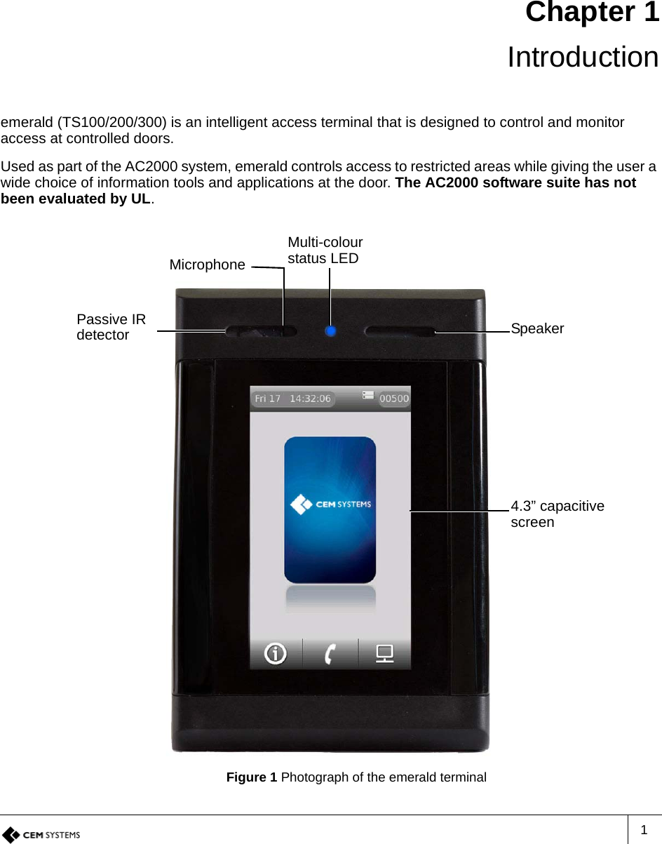 1Chapter 1Introductionemerald (TS100/200/300) is an intelligent access terminal that is designed to control and monitor access at controlled doors.Used as part of the AC2000 system, emerald controls access to restricted areas while giving the user a wide choice of information tools and applications at the door. The AC2000 software suite has not been evaluated by UL.Figure 1 Photograph of the emerald terminalMulti-colour status LEDPassive IR detector Speaker4.3” capacitive screenMicrophone