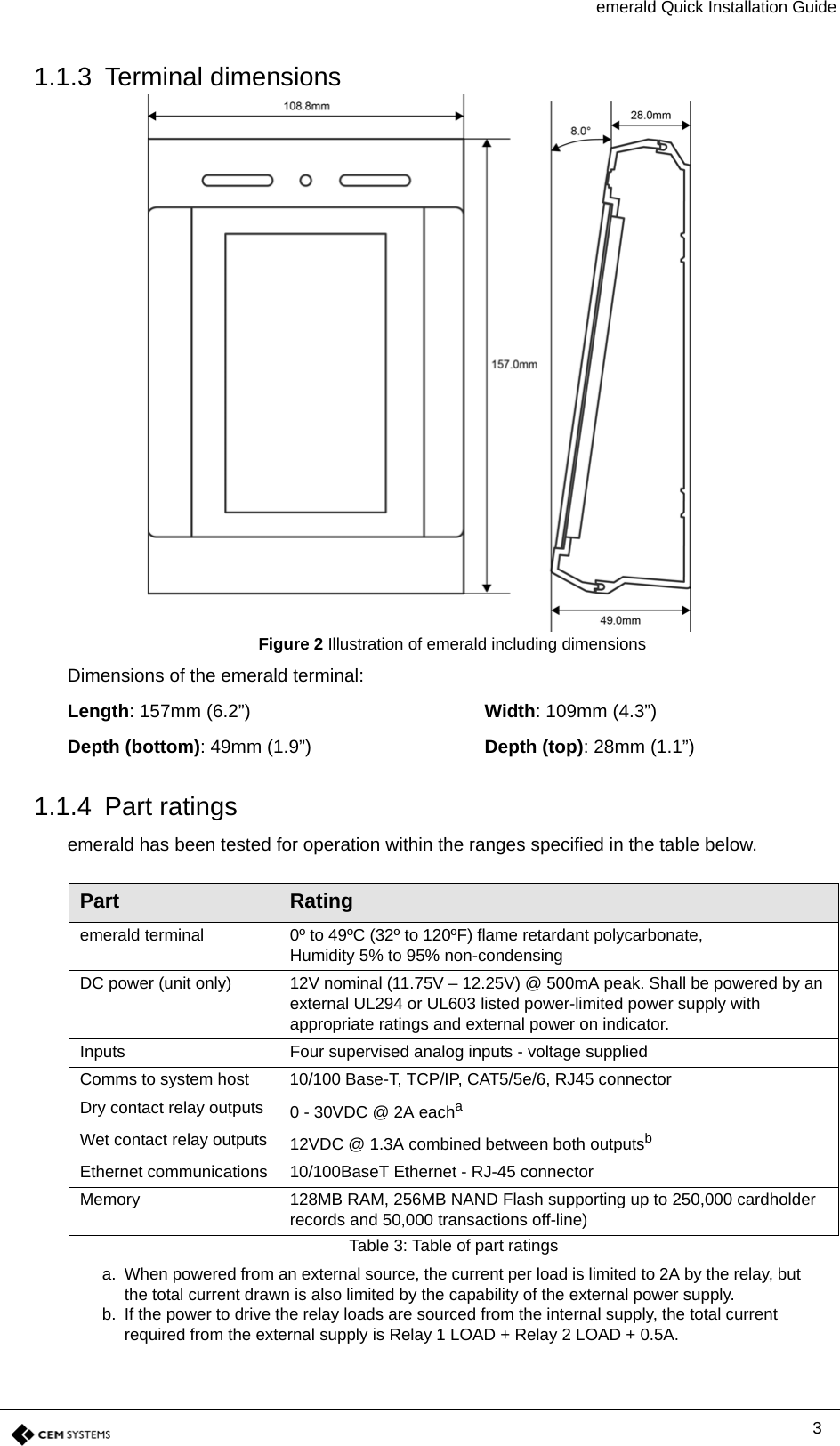 emerald Quick Installation Guide31.1.3 Terminal dimensionsFigure 2 Illustration of emerald including dimensionsDimensions of the emerald terminal:Length: 157mm (6.2”) Width: 109mm (4.3”)Depth (bottom): 49mm (1.9”) Depth (top): 28mm (1.1”)1.1.4 Part ratingsemerald has been tested for operation within the ranges specified in the table below.Part Ratingemerald terminal 0º to 49ºC (32º to 120ºF) flame retardant polycarbonate,Humidity 5% to 95% non-condensingDC power (unit only) 12V nominal (11.75V – 12.25V) @ 500mA peak. Shall be powered by an external UL294 or UL603 listed power-limited power supply with appropriate ratings and external power on indicator.Inputs Four supervised analog inputs - voltage suppliedComms to system host 10/100 Base-T, TCP/IP, CAT5/5e/6, RJ45 connectorDry contact relay outputs 0 - 30VDC @ 2A eachaa. When powered from an external source, the current per load is limited to 2A by the relay, but the total current drawn is also limited by the capability of the external power supply.Wet contact relay outputs 12VDC @ 1.3A combined between both outputsbb. If the power to drive the relay loads are sourced from the internal supply, the total current required from the external supply is Relay 1 LOAD + Relay 2 LOAD + 0.5A.Ethernet communications 10/100BaseT Ethernet - RJ-45 connectorMemory 128MB RAM, 256MB NAND Flash supporting up to 250,000 cardholder records and 50,000 transactions off-line)Table 3: Table of part ratings