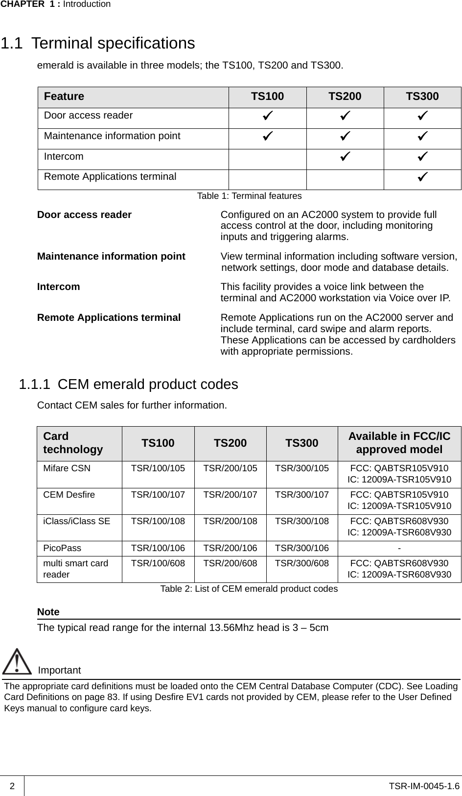 TSR-IM-0045-1.6CHAPTER  1 : Introduction21.1 Terminal specificationsemerald is available in three models; the TS100, TS200 and TS300.Door access reader Configured on an AC2000 system to provide full access control at the door, including monitoring inputs and triggering alarms.Maintenance information point View terminal information including software version, network settings, door mode and database details.Intercom This facility provides a voice link between the terminal and AC2000 workstation via Voice over IP. Remote Applications terminal Remote Applications run on the AC2000 server and include terminal, card swipe and alarm reports. These Applications can be accessed by cardholders with appropriate permissions.1.1.1 CEM emerald product codesContact CEM sales for further information.NoteThe typical read range for the internal 13.56Mhz head is 3 – 5cmImportantThe appropriate card definitions must be loaded onto the CEM Central Database Computer (CDC). See Loading Card Definitions on page 83. If using Desfire EV1 cards not provided by CEM, please refer to the User Defined Keys manual to configure card keys.Feature TS100 TS200 TS300Door access reader Maintenance information point Intercom Remote Applications terminal Table 1: Terminal featuresCard technology TS100 TS200 TS300 Available in FCC/IC approved modelMifare CSN TSR/100/105 TSR/200/105 TSR/300/105 FCC: QABTSR105V910IC: 12009A-TSR105V910CEM Desfire TSR/100/107 TSR/200/107 TSR/300/107 FCC: QABTSR105V910IC: 12009A-TSR105V910iClass/iClass SE TSR/100/108 TSR/200/108 TSR/300/108 FCC: QABTSR608V930IC: 12009A-TSR608V930PicoPass TSR/100/106 TSR/200/106 TSR/300/106 -multi smart card reader TSR/100/608 TSR/200/608 TSR/300/608 FCC: QABTSR608V930IC: 12009A-TSR608V930Table 2: List of CEM emerald product codes