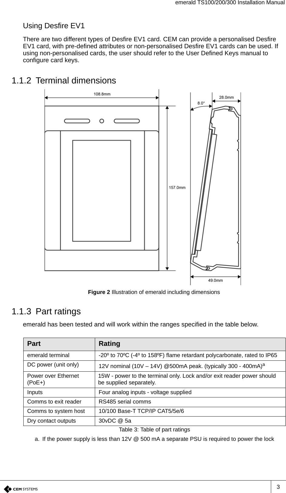 emerald TS100/200/300 Installation Manual3Using Desfire EV1There are two different types of Desfire EV1 card. CEM can provide a personalised Desfire EV1 card, with pre-defined attributes or non-personalised Desfire EV1 cards can be used. If using non-personalised cards, the user should refer to the User Defined Keys manual to configure card keys.1.1.2 Terminal dimensionsFigure 2 Illustration of emerald including dimensions1.1.3 Part ratingsemerald has been tested and will work within the ranges specified in the table below.Part Ratingemerald terminal -20º to 70ºC (-4º to 158ºF) flame retardant polycarbonate, rated to IP65DC power (unit only) 12V nominal (10V – 14V) @500mA peak. (typically 300 - 400mA)aa. If the power supply is less than 12V @ 500 mA a separate PSU is required to power the lockPower over Ethernet (PoE+) 15W - power to the terminal only. Lock and/or exit reader power should be supplied separately.Inputs Four analog inputs - voltage suppliedComms to exit reader RS485 serial commsComms to system host 10/100 Base-T TCP/IP CAT5/5e/6Dry contact outputs 30vDC @ 5aTable 3: Table of part ratings