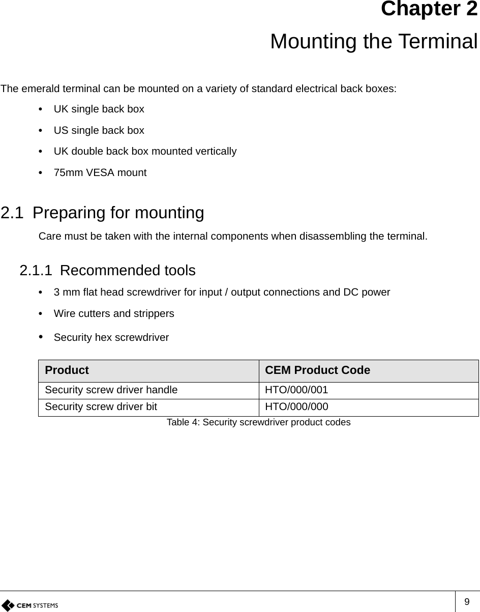 9Chapter 2 Mounting the TerminalThe emerald terminal can be mounted on a variety of standard electrical back boxes:•  UK single back box•  US single back box•  UK double back box mounted vertically•  75mm VESA mount2.1 Preparing for mountingCare must be taken with the internal components when disassembling the terminal.2.1.1 Recommended tools•  3 mm flat head screwdriver for input / output connections and DC power•  Wire cutters and strippers•  Security hex screwdriverProduct CEM Product CodeSecurity screw driver handle HTO/000/001Security screw driver bit HTO/000/000Table 4: Security screwdriver product codes