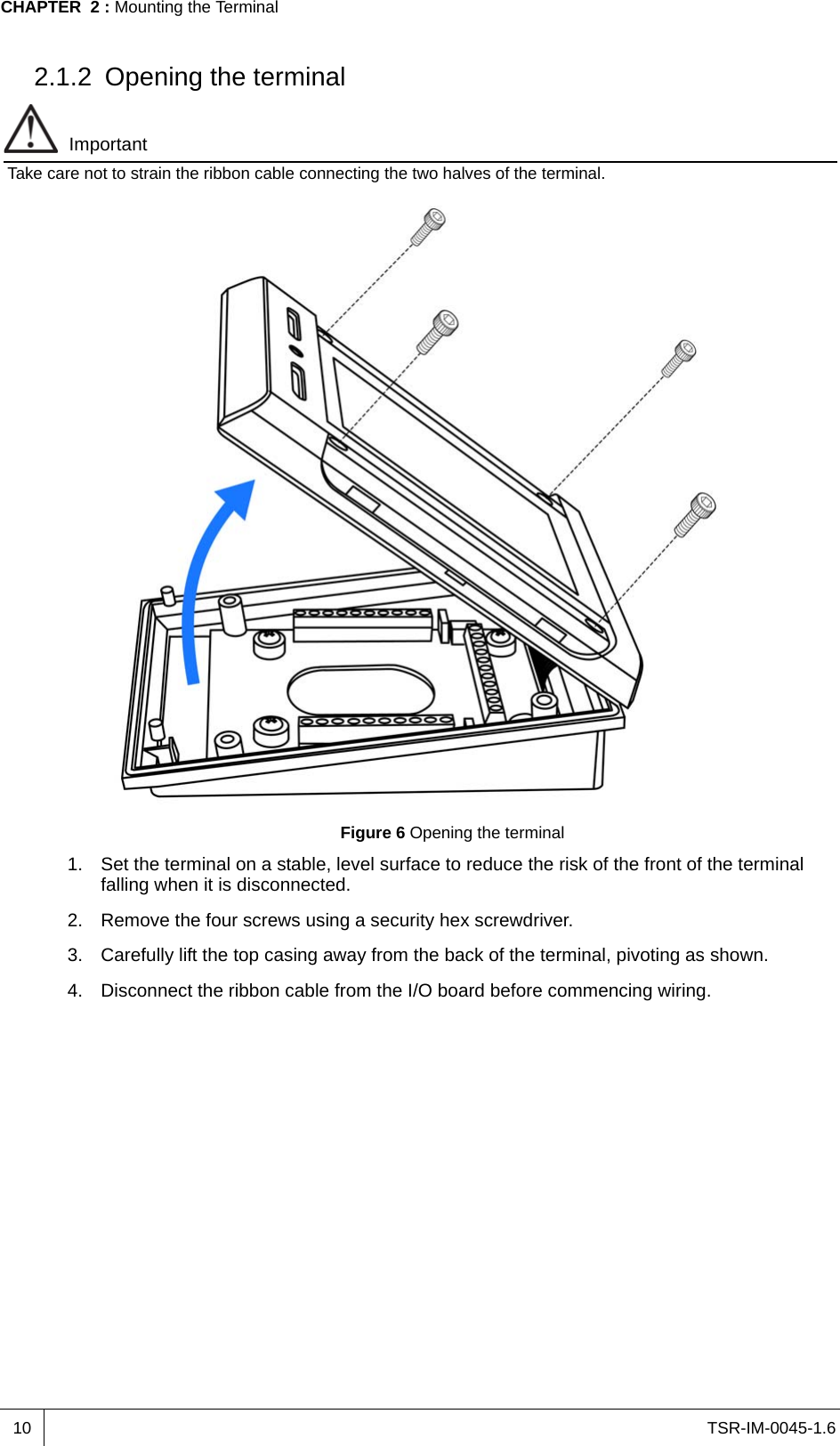 TSR-IM-0045-1.6CHAPTER  2 : Mounting the Terminal102.1.2 Opening the terminalImportantTake care not to strain the ribbon cable connecting the two halves of the terminal.Figure 6 Opening the terminal1. Set the terminal on a stable, level surface to reduce the risk of the front of the terminal falling when it is disconnected.2. Remove the four screws using a security hex screwdriver.3. Carefully lift the top casing away from the back of the terminal, pivoting as shown.4. Disconnect the ribbon cable from the I/O board before commencing wiring.