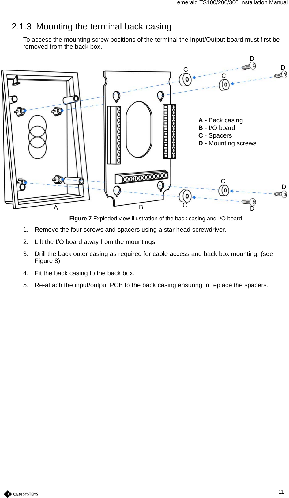 emerald TS100/200/300 Installation Manual112.1.3 Mounting the terminal back casingTo access the mounting screw positions of the terminal the Input/Output board must first be removed from the back box.Figure 7 Exploded view illustration of the back casing and I/O board1. Remove the four screws and spacers using a star head screwdriver.2. Lift the I/O board away from the mountings.3. Drill the back outer casing as required for cable access and back box mounting. (see Figure 8)4. Fit the back casing to the back box.5. Re-attach the input/output PCB to the back casing ensuring to replace the spacers.A - Back casingB - I/O boardC - SpacersD - Mounting screwsCCDDDDACBC