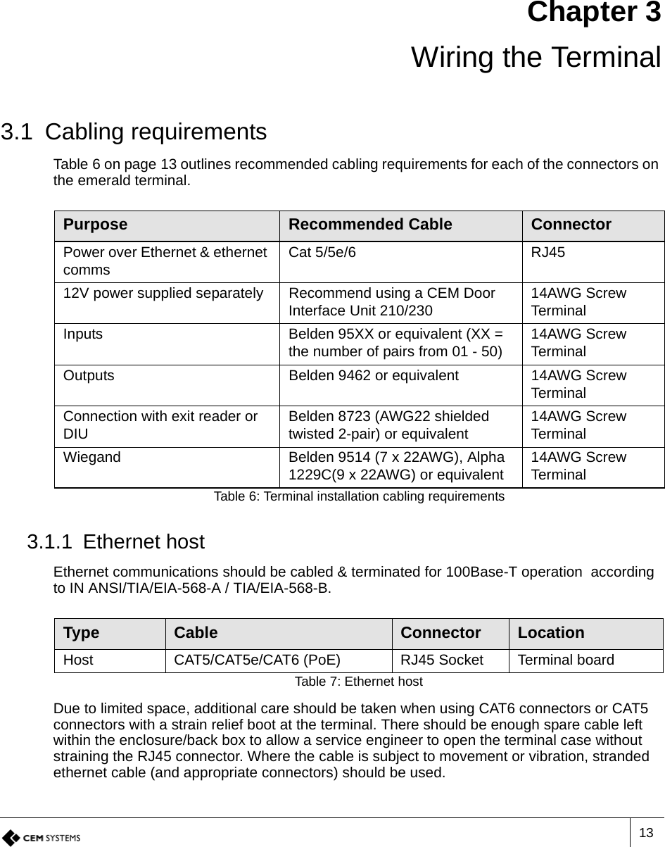 13Chapter 3 Wiring the Terminal3.1 Cabling requirementsTable 6 on page 13 outlines recommended cabling requirements for each of the connectors on the emerald terminal. 3.1.1 Ethernet hostEthernet communications should be cabled &amp; terminated for 100Base-T operation  according to IN ANSI/TIA/EIA-568-A / TIA/EIA-568-B. Due to limited space, additional care should be taken when using CAT6 connectors or CAT5 connectors with a strain relief boot at the terminal. There should be enough spare cable left within the enclosure/back box to allow a service engineer to open the terminal case without straining the RJ45 connector. Where the cable is subject to movement or vibration, stranded ethernet cable (and appropriate connectors) should be used.Purpose Recommended Cable ConnectorPower over Ethernet &amp; ethernet comms Cat 5/5e/6 RJ4512V power supplied separately Recommend using a CEM Door Interface Unit 210/230 14AWG Screw TerminalInputs Belden 95XX or equivalent (XX = the number of pairs from 01 - 50) 14AWG Screw TerminalOutputs Belden 9462 or equivalent 14AWG Screw TerminalConnection with exit reader or DIU Belden 8723 (AWG22 shielded twisted 2-pair) or equivalent  14AWG Screw TerminalWiegand Belden 9514 (7 x 22AWG), Alpha 1229C(9 x 22AWG) or equivalent 14AWG Screw TerminalTable 6: Terminal installation cabling requirementsType Cable Connector LocationHost CAT5/CAT5e/CAT6 (PoE) RJ45 Socket Terminal boardTable 7: Ethernet host 