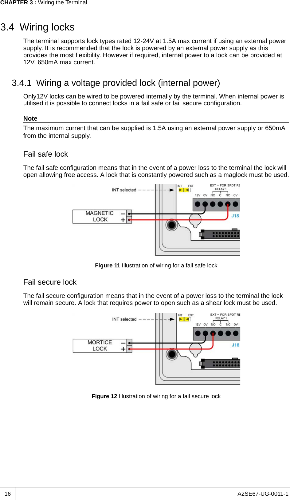 A2SE67-UG-0011-1CHAPTER 3 : Wiring the Terminal163.4 Wiring locksThe terminal supports lock types rated 12-24V at 1.5A max current if using an external power supply. It is recommended that the lock is powered by an external power supply as this provides the most flexibility. However if required, internal power to a lock can be provided at 12V, 650mA max current.3.4.1 Wiring a voltage provided lock (internal power)Only12V locks can be wired to be powered internally by the terminal. When internal power is utilised it is possible to connect locks in a fail safe or fail secure configuration.NoteThe maximum current that can be supplied is 1.5A using an external power supply or 650mA from the internal supply.Fail safe lockThe fail safe configuration means that in the event of a power loss to the terminal the lock will open allowing free access. A lock that is constantly powered such as a maglock must be used.Figure 11 Illustration of wiring for a fail safe lockFail secure lockThe fail secure configuration means that in the event of a power loss to the terminal the lock will remain secure. A lock that requires power to open such as a shear lock must be used.Figure 12 Illustration of wiring for a fail secure lock