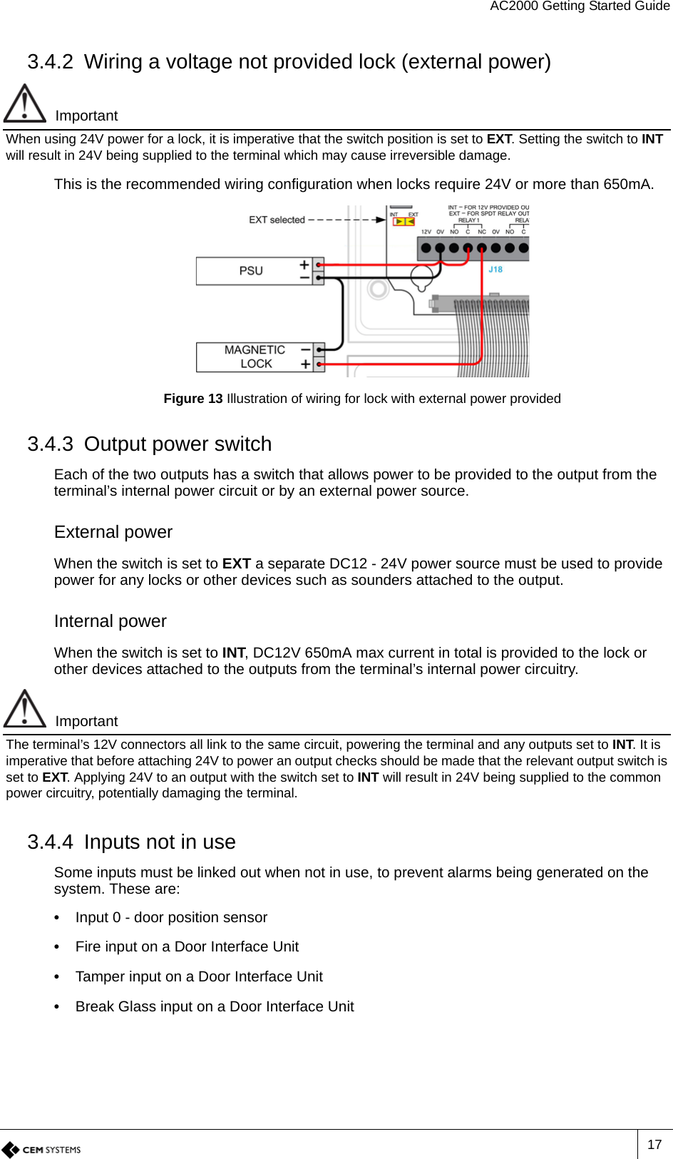 AC2000 Getting Started Guide173.4.2 Wiring a voltage not provided lock (external power)ImportantWhen using 24V power for a lock, it is imperative that the switch position is set to EXT. Setting the switch to INT will result in 24V being supplied to the terminal which may cause irreversible damage.This is the recommended wiring configuration when locks require 24V or more than 650mA.Figure 13 Illustration of wiring for lock with external power provided3.4.3 Output power switchEach of the two outputs has a switch that allows power to be provided to the output from the terminal’s internal power circuit or by an external power source.External powerWhen the switch is set to EXT a separate DC12 - 24V power source must be used to provide power for any locks or other devices such as sounders attached to the output. Internal powerWhen the switch is set to INT, DC12V 650mA max current in total is provided to the lock or other devices attached to the outputs from the terminal’s internal power circuitry.ImportantThe terminal’s 12V connectors all link to the same circuit, powering the terminal and any outputs set to INT. It is imperative that before attaching 24V to power an output checks should be made that the relevant output switch is set to EXT. Applying 24V to an output with the switch set to INT will result in 24V being supplied to the common power circuitry, potentially damaging the terminal.3.4.4 Inputs not in useSome inputs must be linked out when not in use, to prevent alarms being generated on the system. These are:•  Input 0 - door position sensor•  Fire input on a Door Interface Unit•  Tamper input on a Door Interface Unit•  Break Glass input on a Door Interface Unit