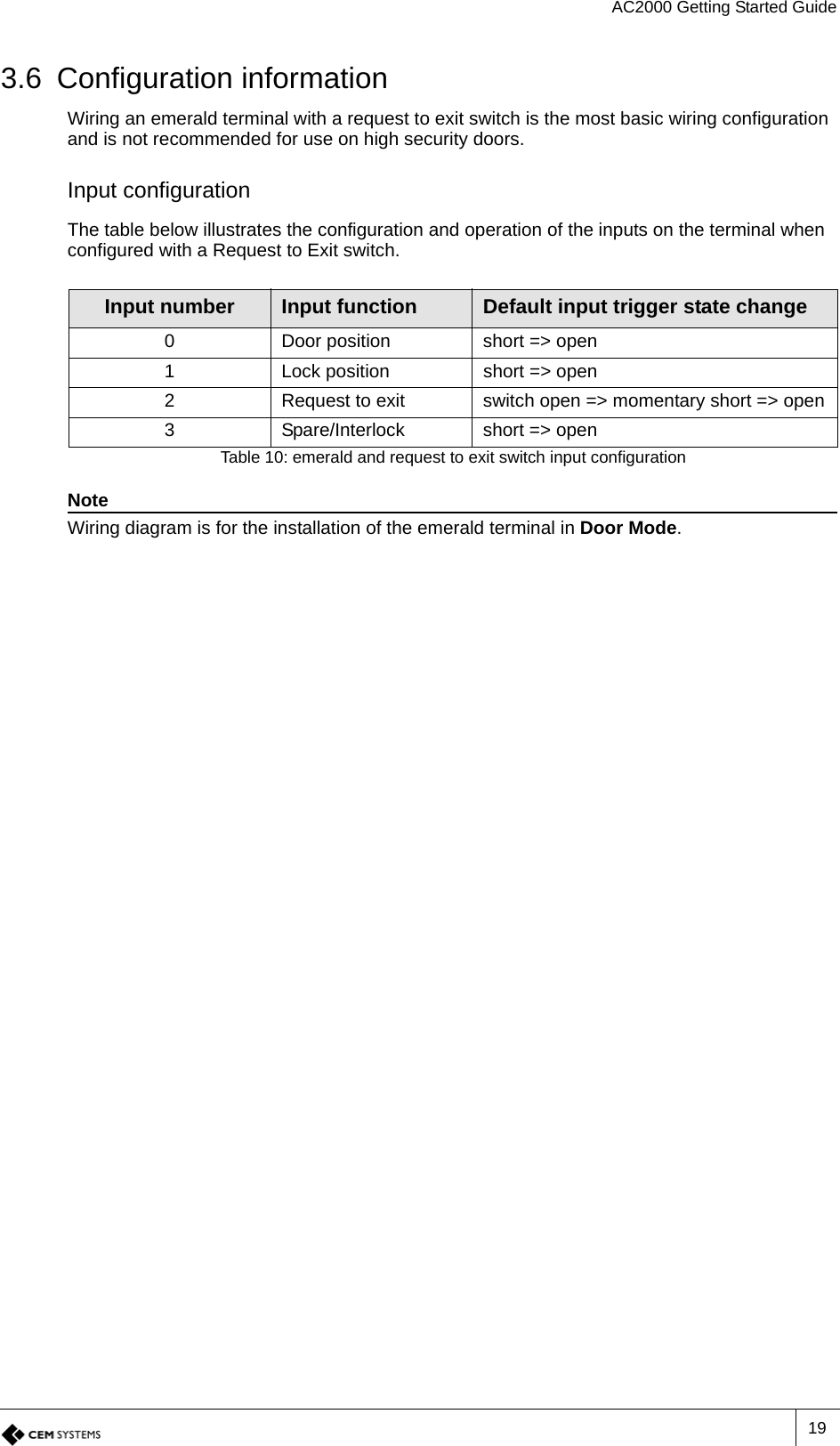 AC2000 Getting Started Guide193.6 Configuration informationWiring an emerald terminal with a request to exit switch is the most basic wiring configuration and is not recommended for use on high security doors.Input configurationThe table below illustrates the configuration and operation of the inputs on the terminal when configured with a Request to Exit switch.NoteWiring diagram is for the installation of the emerald terminal in Door Mode.Input number Input function Default input trigger state change0 Door position short =&gt; open1 Lock position short =&gt; open2 Request to exit switch open =&gt; momentary short =&gt; open3 Spare/Interlock short =&gt; openTable 10: emerald and request to exit switch input configuration