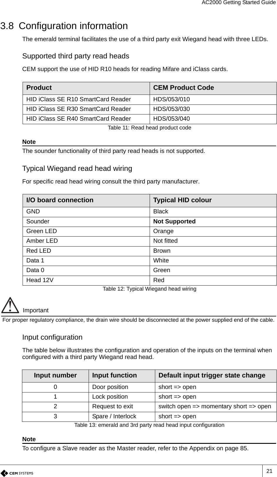 AC2000 Getting Started Guide213.8 Configuration informationThe emerald terminal facilitates the use of a third party exit Wiegand head with three LEDs.Supported third party read headsCEM support the use of HID R10 heads for reading Mifare and iClass cards. NoteThe sounder functionality of third party read heads is not supported.Typical Wiegand read head wiringFor specific read head wiring consult the third party manufacturer.ImportantFor proper regulatory compliance, the drain wire should be disconnected at the power supplied end of the cable. Input configurationThe table below illustrates the configuration and operation of the inputs on the terminal when configured with a third party Wiegand read head.NoteTo configure a Slave reader as the Master reader, refer to the Appendix on page 85.Product CEM Product CodeHID iClass SE R10 SmartCard Reader HDS/053/010HID iClass SE R30 SmartCard Reader HDS/053/030HID iClass SE R40 SmartCard Reader HDS/053/040Table 11: Read head product codeI/O board connection Typical HID colourGND BlackSounder Not SupportedGreen LED OrangeAmber LED Not fittedRed LED BrownData 1 WhiteData 0 GreenHead 12V RedTable 12: Typical Wiegand head wiringInput number Input function Default input trigger state change0 Door position short =&gt; open1 Lock position short =&gt; open2 Request to exit switch open =&gt; momentary short =&gt; open3 Spare / Interlock short =&gt; openTable 13: emerald and 3rd party read head input configuration