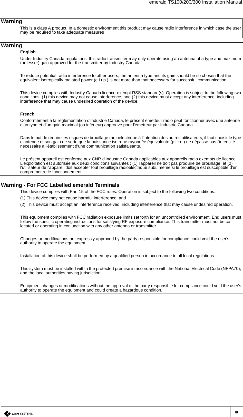 emerald TS100/200/300 Installation ManualiiiWarning This is a class A product. In a domestic environment this product may cause radio interference in which case the user may be required to take adequate measuresWarning EnglishUnder Industry Canada regulations, this radio transmitter may only operate using an antenna of a type and maximum (or lesser) gain approved for the transmitter by Industry Canada.To reduce potential radio interference to other users, the antenna type and its gain should be so chosen that the equivalent isotropically radiated power (e.i.r.p.) is not more than that necessary for successful communication.This device complies with Industry Canada licence-exempt RSS standard(s). Operation is subject to the following two conditions: (1) this device may not cause interference, and (2) this device must accept any interference, including interference that may cause undesired operation of the device.FrenchConformément à la réglementation d&apos;Industrie Canada, le présent émetteur radio peut fonctionner avec une antenne d&apos;un type et d&apos;un gain maximal (ou inférieur) approuvé pour l&apos;émetteur par Industrie Canada.Dans le but de réduire les risques de brouillage radioélectrique à l&apos;intention des autres utilisateurs, il faut choisir le type d&apos;antenne et son gain de sorte que la puissance isotrope rayonnée équivalente (p.i.r.e.) ne dépasse pas l&apos;intensité nécessaire à l&apos;établissement d&apos;une communication satisfaisante.Le présent appareil est conforme aux CNR d&apos;Industrie Canada applicables aux appareils radio exempts de licence. L&apos;exploitation est autorisée aux deux conditions suivantes : (1) l&apos;appareil ne doit pas produire de brouillage, et (2) l&apos;utilisateur de l&apos;appareil doit accepter tout brouillage radioélectrique subi, même si le brouillage est susceptible d&apos;en compromettre le fonctionnement.Warning - For FCC Labelled emerald TerminalsThis device complies with Part 15 of the FCC rules. Operation is subject to the following two conditions:(1) This device may not cause harmful interference, and(2) This device must accept an interference received, including interference that may cause undesired operation.This equipment complies with FCC radiation exposure limits set forth for an uncontrolled environment. End users must follow the specific operating instructions for satisfying RF exposure compliance. This transmitter must not be co-located or operating in conjunction with any other antenna or transmitter.Changes or modifications not expressly approved by the party responsible for compliance could void the user&apos;s authority to operate the equipment.Installation of this device shall be performed by a qualified person in accordance to all local regulations.This system must be installed within the protected premise in accordance with the National Electrical Code (NFPA70), and the local authorities having jurisdiction.Equipment changes or modifications without the approval of the party responsible for compliance could void the user&apos;s authority to operate the equipment and could create a hazardous condition.