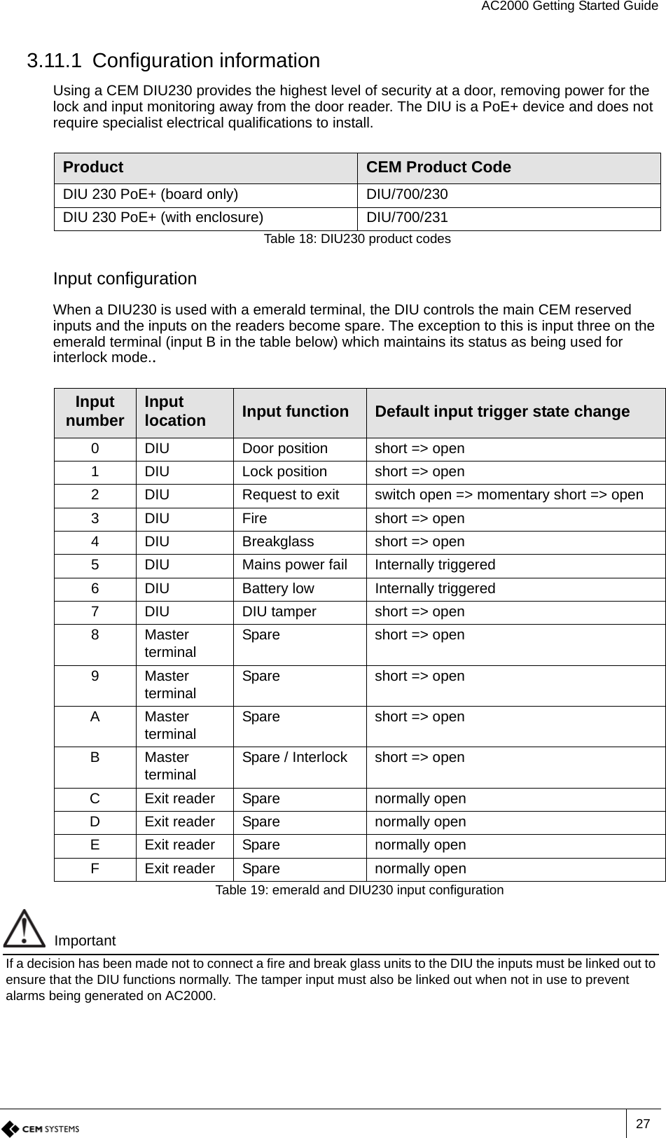 AC2000 Getting Started Guide273.11.1 Configuration informationUsing a CEM DIU230 provides the highest level of security at a door, removing power for the lock and input monitoring away from the door reader. The DIU is a PoE+ device and does not require specialist electrical qualifications to install.Input configurationWhen a DIU230 is used with a emerald terminal, the DIU controls the main CEM reserved inputs and the inputs on the readers become spare. The exception to this is input three on the emerald terminal (input B in the table below) which maintains its status as being used for interlock mode..ImportantIf a decision has been made not to connect a fire and break glass units to the DIU the inputs must be linked out to ensure that the DIU functions normally. The tamper input must also be linked out when not in use to prevent alarms being generated on AC2000.Product CEM Product CodeDIU 230 PoE+ (board only) DIU/700/230DIU 230 PoE+ (with enclosure) DIU/700/231Table 18: DIU230 product codesInput number Input location Input function Default input trigger state change0 DIU Door position short =&gt; open1 DIU Lock position short =&gt; open2 DIU Request to exit switch open =&gt; momentary short =&gt; open3 DIU Fire short =&gt; open4 DIU Breakglass short =&gt; open5 DIU Mains power fail Internally triggered6 DIU Battery low Internally triggered7 DIU DIU tamper short =&gt; open8Master terminal Spare short =&gt; open9Master terminal Spare short =&gt; openAMaster terminal Spare short =&gt; openBMaster terminal Spare / Interlock short =&gt; openC Exit reader Spare normally openD Exit reader Spare normally openE Exit reader Spare normally openF Exit reader Spare normally openTable 19: emerald and DIU230 input configuration