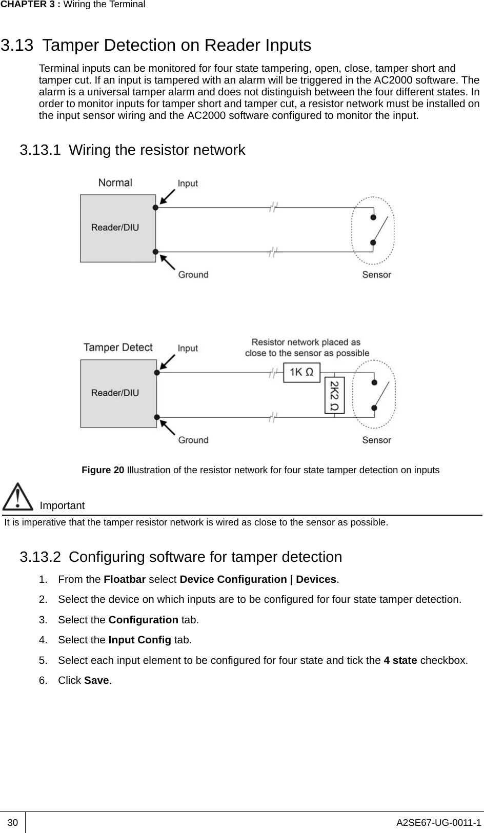 A2SE67-UG-0011-1CHAPTER 3 : Wiring the Terminal303.13 Tamper Detection on Reader InputsTerminal inputs can be monitored for four state tampering, open, close, tamper short and tamper cut. If an input is tampered with an alarm will be triggered in the AC2000 software. The alarm is a universal tamper alarm and does not distinguish between the four different states. In order to monitor inputs for tamper short and tamper cut, a resistor network must be installed on the input sensor wiring and the AC2000 software configured to monitor the input.3.13.1 Wiring the resistor networkFigure 20 Illustration of the resistor network for four state tamper detection on inputsImportantIt is imperative that the tamper resistor network is wired as close to the sensor as possible.3.13.2 Configuring software for tamper detection1. From the Floatbar select Device Configuration | Devices.2. Select the device on which inputs are to be configured for four state tamper detection.3. Select the Configuration tab.4. Select the Input Config tab.5. Select each input element to be configured for four state and tick the 4 state checkbox.6. Click Save.