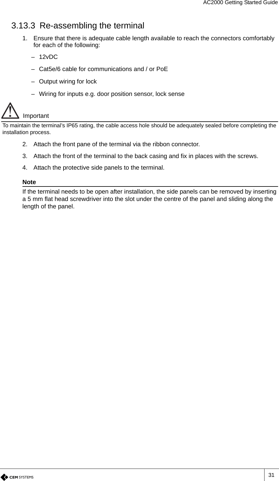 AC2000 Getting Started Guide313.13.3 Re-assembling the terminal1. Ensure that there is adequate cable length available to reach the connectors comfortably for each of the following:–12vDC– Cat5e/6 cable for communications and / or PoE– Output wiring for lock– Wiring for inputs e.g. door position sensor, lock senseImportantTo maintain the terminal’s IP65 rating, the cable access hole should be adequately sealed before completing the installation process.2. Attach the front pane of the terminal via the ribbon connector.3. Attach the front of the terminal to the back casing and fix in places with the screws.4. Attach the protective side panels to the terminal.NoteIf the terminal needs to be open after installation, the side panels can be removed by inserting a 5 mm flat head screwdriver into the slot under the centre of the panel and sliding along the length of the panel.