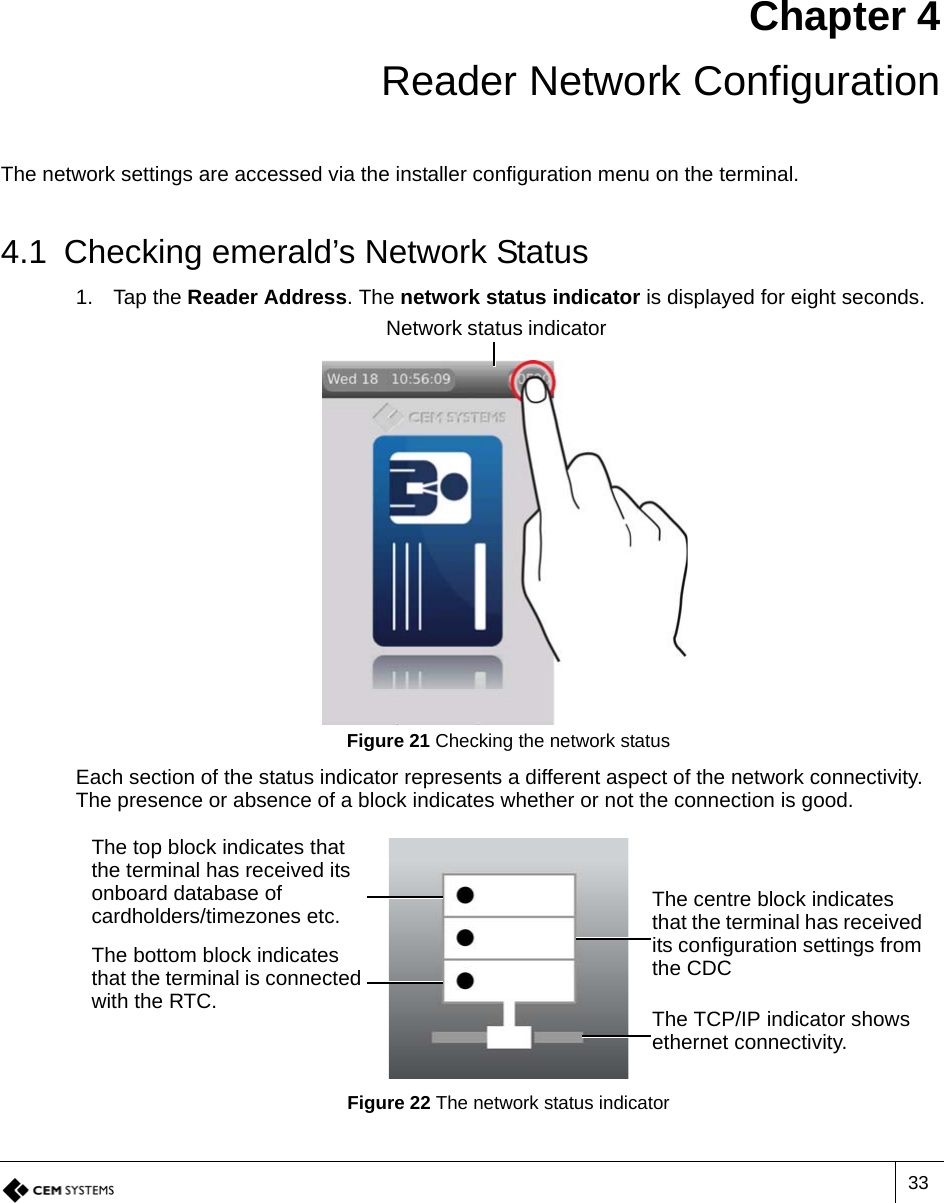 33Chapter 4 Reader Network ConfigurationThe network settings are accessed via the installer configuration menu on the terminal.4.1 Checking emerald’s Network Status1. Tap the Reader Address. The network status indicator is displayed for eight seconds.Figure 21 Checking the network statusEach section of the status indicator represents a different aspect of the network connectivity. The presence or absence of a block indicates whether or not the connection is good.Figure 22 The network status indicatorNetwork status indicatorThe top block indicates that the terminal has received its onboard database of cardholders/timezones etc. The centre block indicates that the terminal has received its configuration settings from the CDCThe bottom block indicates that the terminal is connected with the RTC. The TCP/IP indicator shows ethernet connectivity.