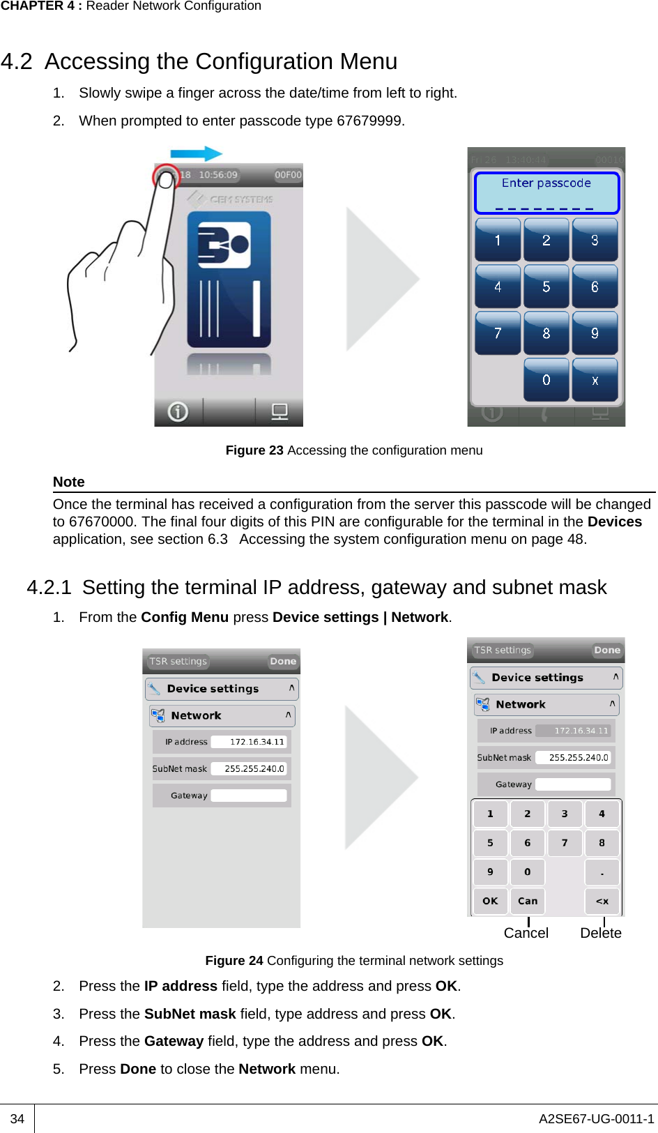 A2SE67-UG-0011-1CHAPTER 4 : Reader Network Configuration344.2 Accessing the Configuration Menu1. Slowly swipe a finger across the date/time from left to right.2. When prompted to enter passcode type 67679999.Figure 23 Accessing the configuration menuNoteOnce the terminal has received a configuration from the server this passcode will be changed to 67670000. The final four digits of this PIN are configurable for the terminal in the Devices application, see section 6.3  Accessing the system configuration menu on page 48.4.2.1 Setting the terminal IP address, gateway and subnet mask1. From the Config Menu press Device settings | Network.Figure 24 Configuring the terminal network settings2. Press the IP address field, type the address and press OK.3. Press the SubNet mask field, type address and press OK.4. Press the Gateway field, type the address and press OK.5. Press Done to close the Network menu.Cancel Delete